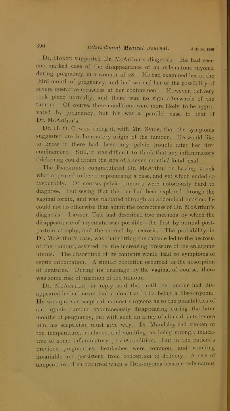 July UO, 190ft Dr, Horne supported Dr. McArthur’s diagrrosis. He had seen one marked case of the disappearance of an oedeniatous myoma during pregnancy, in a woman of 28. He had examined her at the bird month of pregnancy, and had warned her of the possibility of severe operative measures at her confinement. However, delivery took place normally, and there was no sign afterwards of the tumour. Of course, these conditions were more likely to be aggra- vated by pregnancy, but his was a parallel case to that of Dr. McArthur’s. Dr. H. O. CowEN thoLiglit, with Mr. 830110, that the symptoms suggested are inflammatory origin of the tumour. He would like to know if there had been any pelvic trouble after her first confinement. Still, it was difficult to think that any inflammatory thickening could attain the size of a seven months’ foetal head. The President congratulated Dr. McArthur on having struck what appeared to be so unpromising a case, and yet which ended so favourably. Of course, pelvic tumours were notorioush^ hard to diagnose. But seeing that this one had been explored through the vaginal fornix, and was palpated through an abdominal incision, he could not do otherwise than admit the correctness of Dr. McArthur’s diagnosis. Lawson Tait had described two methods by which the disappearance of myomata was possible—the first by normal post- partum atrophy, and the second b}'’ necrosis. The probability, in Dr. McArthur’s case, was that slitting the capsule led to the necrosis of the tumour, assisted by the increasing pressure of the enlarging uterus. The absorption of its contents would lead to symptoms of septic intoxication. A similar condition occurred in the absorption of ligatures. During its drainage by the vagina, of course, there was some risk of infection of the tumour. Dr. McArthur, in reply, said that until the tumour had dis- appeared he had never had a doubt as to its being a fibro-myoma. He was quite as sceptical as most surgeons as to the possibilities of an organic tumour spontaneously disappearing during the later months of pregnancy, but with such an arra}'’ of clinical facts before him, his scepticism must give way. Dr. Maudsley had spoken of the temperature, headache, and vomiting, as being strongly indica- tive of some inflammatory pelvic^ condition. But in the patient’s previous pregnancies, headaches were common, and vomiting- invariable and persistent, from conception to delivery. A rise of temperature often occurred when a fibro-myoma became oedematous