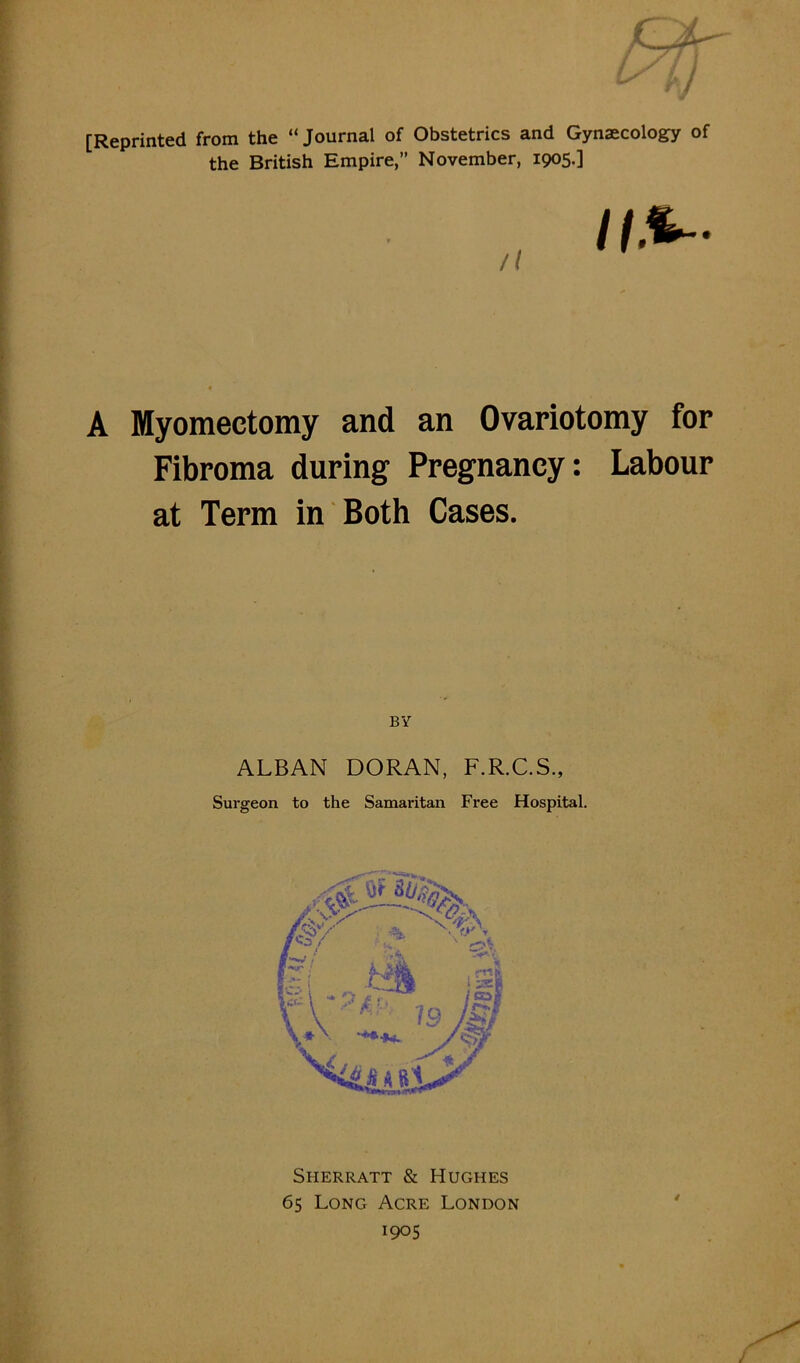 [Reprinted from the “ Journal of Obstetrics and Gynaecology of the British Empire, November, 1905.] /( A Myomectomy and an Ovariotomy for Fibroma during Pregnancy: Labour at Term in Both Cases. ALBAN DORAN, F.R.C.S., Surgeon to the Samaritan Free Hospital. t Sherratt & Hughes 65 Long Acre London 1905