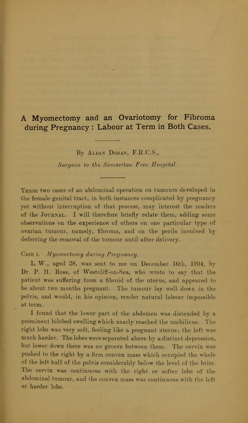 A Myomectomy and an Ovariotomy for Fibroma during Pregnancy : Labour at Term in Both Cases. By Alban Doran, F.R.C.S., Surgeon to the Samaritan Free Hospital. These two cases of an abdominal operation on tumours developed in the female genital tx-act, in both instances complicated by pregnancy yet without inteiTuption of that pxocess, may interest the readers of the Journal. I will therefore briefly relate them, adding some observations on the experience of others on one particular type of ovarian tumour, namely, fibi’oma., and on the perils involved by deferring the removal of the tumour until after delivery. Case i. Myomectomy during Pregnancy. L. W., aged 28, was sent to me on December 16th, 1904, by Dr. P. IT. Ross, of Westclift'-on-Sea, who wx-ote to say that the patient was suffering from a fibroid of the uterus, and appeared to be about two months pregnant. The tumour lay well down in the pelvis, and would, in his opinion, render natural labour impossible at tei’m. I found that the lower part of the abdomen was distended by a prominent bilobed swelling which nearly reached the umbilicus. The right lobe was very soft, feeling like a pregnant uterus; the left was much hai’der. The lobes wei’e separated above by a distinct depression, but lower down thei’e was no gi’oove between them. The cervix was pushed to the right by a firm convex mass which occupied the whole of the left half of the pelvis considerably below the level of the brim. The ceivix was continuous with the right or softer lobe of the abdominal tumour, and the convex mass was continuous with the left or harder lobe.