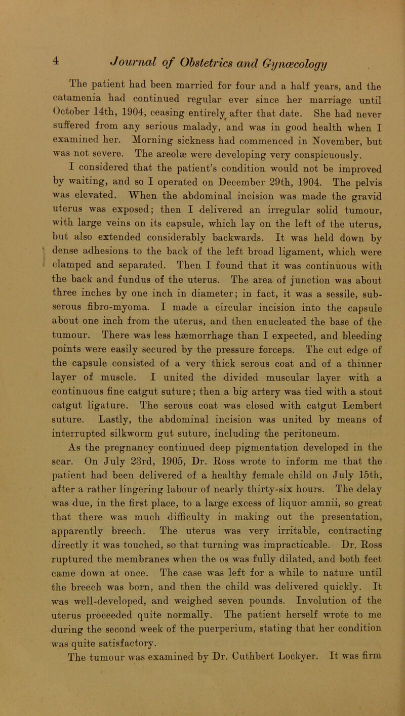 ike patient had been married for four and a half years, and the catamenia had continued regular ever since her marriage until October 14th, 1904, ceasing entirely after that date. She had never suffex-ed from any serious malady, and was in good health when I examined her. Morning sickness had commenced in November, hut was not severe. The areolse were developing very conspicuously. I considered that the patient’s condition would not be improved by waiting, and so I operated on December 29th, 1904. The pelvis was elevated. When the abdominal incision was made the gravid uterus was exposed; then I delivered an irregular solid tumour, with large veins on its capsule, which lay on the left of the uterus, but also extended considerably backwards. It was held down by dense adhesions to the back of the left broad ligament, which were clamped and separated. Then I found that it was continuous with the back and fundus of the uterus. The area of junction was about three inches by one inch in diameter; in fact, it was a sessile, sub- serous fibro-myoma. I made a circular incision into the capsule about one inch from the uterus, and then enucleated the base of the tumour. There was less haemorrhage than I expected, and bleeding points were easily secured by the pressure forceps. The cut edge of the capsule consisted of a veiy thick serous coat and of a thinner layer of muscle. I united the divided muscular layer with a continuous fine catgut suture; then a big artery was tied with a stout catgut ligature. The serous coat was closed with catgut Lembert suture. Lastly, the abdominal incision was united by means of interrupted silkworm gut suture, including the peritoneum. As the pregnancy continued deep pigmentation developed in the scar. On July 23rd, 1905, Dr. Doss wrote to inform me that the patient had been delivered of a healthy female child on July 15th, after a rather lingering labour of nearly thirty-six hours. The delay was due, in the first place, to a large excess of liquor amnii, so great that there was much difficulty in making out the presentation, apparently breech. The uterus was very irritable, contracting directly it was touched, so that turning was impracticable. Dr. Ross ruptured the membranes when the os was fully dilated, and both feet came down at once. The case was left for a while to nature until the breech was born, and then the child was delivered quickly. It was well-developed, and weighed seven pounds. Involution of the uterus proceeded quite normally. The patient herself wrote to me during the second week of the puerperium, stating that her condition was quite satisfactory. The tumour was examined by Dr. Cuthbert Lockyer. It was firm