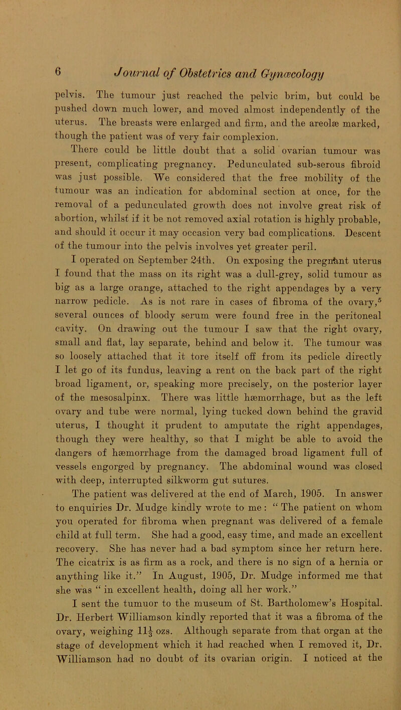pelvis. The tumour just reached the pelvic brim, but could be pushed down much lower, and moved almost independently of the uterus. The breasts were enlarged and firm, and the areolse marked, though the patient was of very fair complexion. There could be little doubt that a solid ovarian tumour was present, complicating pregnancy. Pedunculated sub-serous fibroid was just possible. We considered that the free mobility of the tumour was an indication for abdominal section at once, for the removal of a pedunculated growth does not involve great risk of abortion, whilst if it be not removed axial rotation is highly probable, and should it occur it may occasion very bad complications. Descent of the tumour into the pelvis involves yet greater peril. I operated on September 24th. On exposing the pregntmt uterus I found that the mass on its right was a dull-grey, solid tumour as big as a large orange, attached to the right appendages by a very narrow pedicle. As is not rare in cases of fibroma of the ovary,5 several ounces of bloody serum were found free in the peritoneal cavity. On drawing out the tumour I saw that the right ovary, small and flat, lay separate, behind and below it. The tumour was so loosely attached that it tore itself off from its pedicle directly I let go of its fundus, leaving a rent on the back part of the right broad ligament, or, speaking more precisely, on the posterior layer of the mesosalpinx. There was little hsemorrhage, but as the left ovary and tube were normal, lying tucked down behind the gravid uterus, I thought it prudent to amputate the right appendages, though they were healthy, so that I might be able to avoid the dangers of haemorrhage from the damaged broad ligament full of vessels engorged by pregnancy. The abdominal wound was closed with deep, interrupted silkworm gut sutures. The patient was delivered at the end of March, 1905. In answer to enquiries Dr. Mudge kindly wrote to me : “ The patient on whom you operated for fibroma when pregnant was delivered of a female child at full term. She had a good, easy time, and made an excellent recovery. She has never had a bad symptom since her return here. The cicatrix is as firm as a rock, and there is no sign of a hernia or anything like it.” In August, 1905, Dr. Mudge informed me that she was “ in excellent health, doing all her work.” I sent the tumuor to the museum of St. Bartholomew’s Hospital. Dr. Herbert Williamson kindly reported that it was a fibroma of the ovary, weighing 11^ ozs. Although separate from that organ at the stage of development which it had reached when I removed it, Dr. Williamson had no doubt of its ovarian origin. I noticed at the