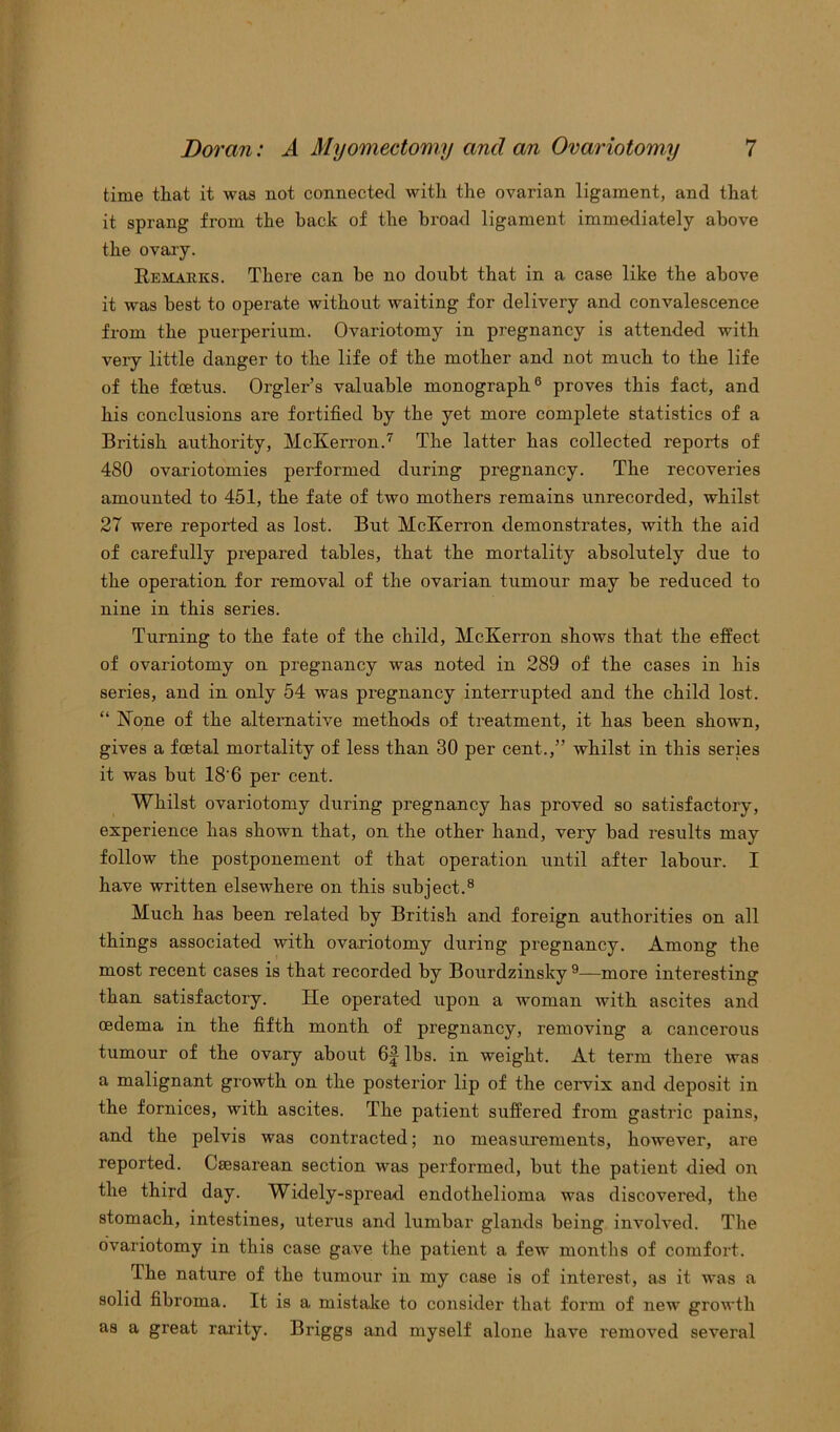 time that it was not connected with the ovarian ligament, and that it sprang from the back of the broad ligament immediately above the ovary. Remarks. There can be no doubt that in a case like the above it was best to operate without waiting for delivery and convalescence from the puerperium. Ovariotomy in pregnancy is attended with very little danger to the life of the mother and not much to the life of the foetus. Orgler’s valuable monograph6 proves this fact, and his conclusions are fortified by the yet more complete statistics of a British authority, McKerron.7 The latter has collected reports of 480 ovariotomies performed during pregnancy. The recoveries amounted to 451, the fate of two mothers remains unrecorded, whilst 27 were reported as lost. But McKerron demonstrates, with the aid of carefully prepared tables, that the mortality absolutely due to the operation for removal of the ovarian tumour may be reduced to nine in this series. Turning to the fate of the child, McKerron shows that the effect of ovariotomy on pregnancy was noted in 289 of the cases in his series, and in only 54 was pregnancy interrupted and the child lost. “ None of the alternative methods of treatment, it has been shown, gives a foetal mortality of less than 30 per cent.,” whilst in this series it was but 18 6 per cent. Whilst ovariotomy during pregnancy has proved so satisfactory, experience has shown that, on the other hand, very bad results may follow the postponement of that operation until after labour. I have written elsewhere on this subject.8 Much has been related by British and foreign authorities on all things associated with ovariotomy during pregnancy. Among the most recent cases is that recorded by Bourdzinsky 9—more interesting than satisfactory. He operated upon a woman with ascites and oedema in the fifth month of pregnancy, removing a cancerous tumour of the ovary about 6f lbs. in weight. At term there was a malignant growth on the posterior lip of the cervix and deposit in the fornices, with ascites. The patient suffered from gastric pains, and the pelvis was contracted; no measurements, however, are reported. Caesarean section was performed, but the patient died on the third day. Widely-spread endothelioma was discovered, the stomach, intestines, uterus and lumbar glands being involved. The ovariotomy in this case gave the patient a few months of comfort. The nature of the tumour in my case is of interest, as it was a solid fibroma. It is a mistake to consider that form of new growth as a great rarity. Briggs and myself alone have removed several