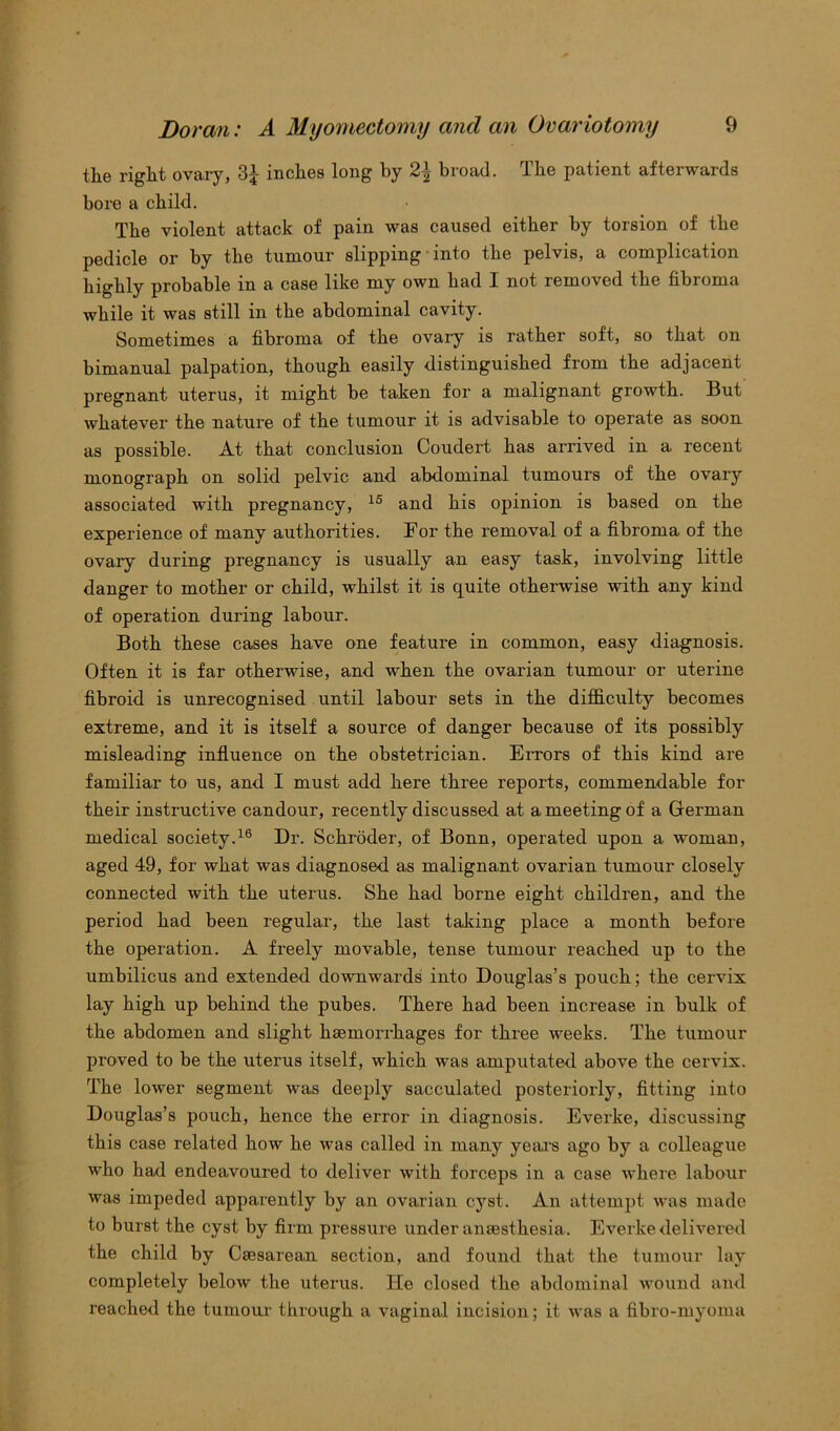 the right ovary, 3£ inches long by 2| broad. The patient afterwards bore a child. The violent attack of pain was caused either by torsion of the pedicle or by the tumour slipping into the pelvis, a complication highly probable in a case like my own had I not removed the fibroma while it was still in the abdominal cavity. Sometimes a fibroma of the ovaiy is rather soft, so that on bimanual palpation, though easily distinguished from the adjacent pregnant uterus, it might be taken for a malignant growth. But whatever the nature of the tumour it is advisable to operate as soon as possible. At that conclusion Coudert has arrived in a recent monograph on solid pelvic and abdominal tumours of the ovary associated with pregnancy, 15 and his opinion is based on the experience of many authorities. For the removal of a fibroma, of the ovary during pregnancy is usually an easy task, involving little danger to mother or child, whilst it is quite otherwise with any kind of operation during labour. Both these cases have one feature in common, easy diagnosis. Often it is far otherwise, and when the ovarian tumour or uterine fibroid is unrecognised until labour sets in the difficulty becomes extreme, and it is itself a source of danger because of its possibly misleading influence on the obstetrician. Errors of this kind are familiar to us, and I must add here three reports, commendable for their instructive candour, recently discussed at a meeting of a German medical society.16 Dr. Schroder, of Bonn, operated upon a woman, aged 49, for what was diagnosed as malignant ovarian tumour closely connected with the uterus. She had borne eight children, and the period had been regular, the last talcing place a month before the operation. A freely movable, tense tumour reached up to the umbilicus and extended downwards into Douglas’s pouch; the cervix lay high up behind the pubes. There had been increase in bulk of the abdomen and slight haemorrhages for three weeks. The tumour proved to be the uterus itself, which was amputated above the cervix. The lower segment was deeply sacculated posteriorly, fitting into Douglas’s pouch, hence the error in diagnosis. Everke, discussing this case related how he was called in many years ago by a colleague who had endeavoured to deliver with forceps in a case where labour was impeded apparently by an ovarian cyst. An attempt was made to burst the cyst by firm pressure under anaesthesia. Everke delivered the child by Caesarean section, and found that the tumour lay completely below the uterus. lie closed the abdominal wound and reached the tumour through a vaginal incision; it was a fibro-myoiua
