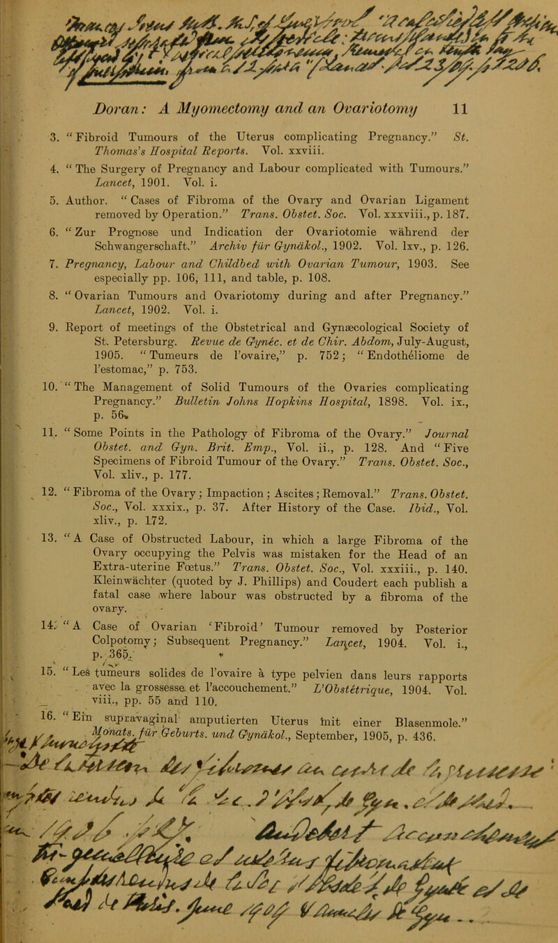 3. “ Fibroid Tumours of the Uterus complicating Pregnancy.” St. Thomas's Hospital Reports. Vol. xxviii. 4. “ The Surgery of Pregnancy and Labour complicated with Tumours.” Lancet, 1901. Vol. i. 5. Author. “ Cases of Fibroma of the Ovary and Ovarian Ligament removed by Operation.” Trans. Ohstet. Soc. Vol. xxxviii., p. 187. 6. “ Zur Prognose und Indication der Ovariotomie wahrend der Schwangerschaft.” Archiv fur Gynakol., 1902. Vol. Ixv., p. 126. 7. Pregnancy, Labour and Childbed with Ovarian Tumour, 1903. See especially pp. 106, 111, and table, p. 108. 8. “ Ovarian Tumours and Ovariotomy during and after Pregnancy.” Lancet, 1902. Vol. i. 9. Report of meetings of the Obstetrical and Gynaecological Society of St. Petersburg. Revue de Gynec. et de Chir. Abdom, July-August, 1905. “ Tumeurs de l’ovaire,” p. 752; “ Endotheliome de l’estomac,” p. 753. 10. “ The Management of Solid Tumours of the Ovaries complicating Pregnancy.” Bulletin Johns Hopkins Hospital, 1898. Vol. ix., p. 56* 11. “Some Points in the Pathology of Fibroma of the Ovary.” Journal Obstet. and Gyn. Brit. Emp., Vol. ii., p. 128. And “Five Specimens of Fibroid Tumour of the Ovary.” Trans. Obstet. Soc., Vol. xliv., p. 177. 12. “ Fibroma of the Ovary; Impaction; Ascites; Removal.” Trans. Obstet. Soc., Vol. xxxix., p. 37. After History of the Case. Ibid., Vol. xliv., p. L72. 13. “A Case of Obstructed Labour, in which a large Fibroma of the Ovary occupying the Pelvis was mistaken for the Head of an Extra-uterine Foetus.” Trans. Obstet. Soc., Vol. xxxiii., p. 140. Kleinwachter (quoted by J. Phillips) and Coudert each publish a fatal case where labour was obstructed by a fibroma of the ovary. 14' A Case of Ovarian Fibroid’ Tumour removed by Posterior Colpotomy; Subsequent Pregnancy.” Lancet, 1904. Vol. i., p. A6|5.' * 15. “ Les tumeurs solides de l’ovaire a type pelvien dans leurs rapports avec la grossesse. et l’accouchement.” L’Obstetrique, 1904. Vol. viii., pp. 55 and 110. 16. “Ein supravaginal' amputierten Uterus hiit einer RWnmnle”