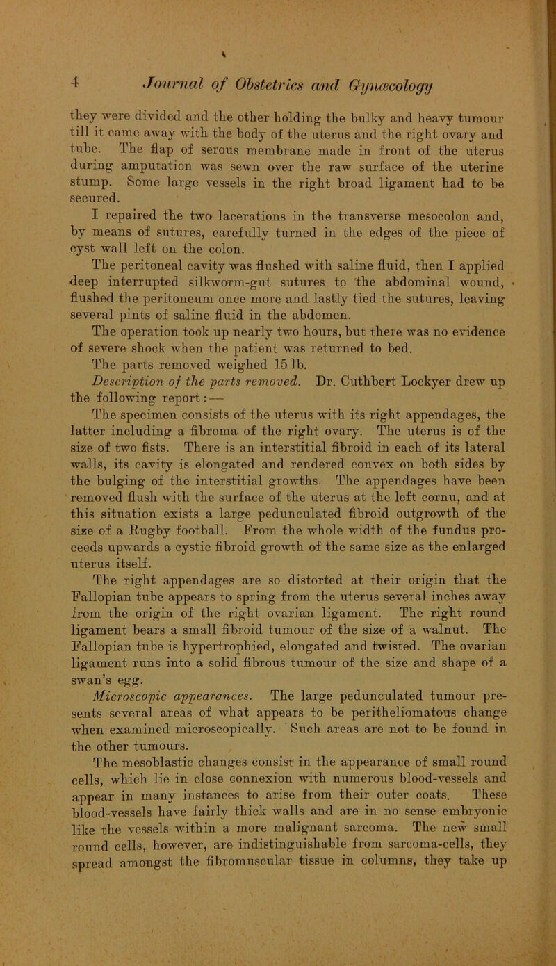they were divided and the other holding the bulky and heavy tumour till it came away with the body of the uterus and the right ovary and tube. The flap of serous membrane made in front of the uterus during amputation was sewn over the raw surface of the uterine stump. Some large vessels in the right broad ligament had to be secured. I repaired the two lacerations in the transverse mesocolon and, by means of sutures, carefully turned in the edges of the piece of cyst wall left on the colon. The peritoneal cavity was flushed with saline fluid, then I applied deep interrupted silkworm-gut sutures to the abdominal wound, • flushed the peritoneum once more and lastly tied the sutures, leaving- several pints of saline fluid in the abdomen. The operation took up nearly two hours, but there was no evidence of severe shock when the patient was returned to bed. The parts removed weighed 15 lb. Description of the parts removed. Dr. Cuthbert Lockyer drew up the following report: — The specimen consists of the uterus with its right appendages, the latter including a fibroma of the right ovary. The uterus is of the size of two fists. There is an interstitial fibroid in each of its lateral walls, its cavity is elongated and rendered convex on both sides by the bulging of the interstitial growths. The appendages have been removed flush with the surface of the uterus at the left cornu, and at this situation exists a large pedunculated fibroid outgrowth of the size of a Rugby football. From the whole width of the fundus pro- ceeds upwards a cystic fibroid growth of the same size as the enlarged uterus itself. The right appendages are so distorted at their origin that the Fallopian tube appears to spring from the uterus several inches away from the origin of the right ovarian ligament. The right round ligament hears a small fibroid tumour of the size of a walnut. The Fallopian tube is hypertrophied, elongated and twisted. The ovarian ligament runs into a solid fibrous tumour of the size and shape of a swan’s egg. Microscopic appearances. The large pedunculated tumour pre- sents several areas of what appears to be peritheliomatous change when examined microscopically. Such areas are not to he found in the other tumours. The mesoblastic changes consist in the appearance of small round cells, which lie in close connexion with numerous blood-vessels and appear in many instances to arise from their outer coats. These blood-vessels have fairly thick walls and are in no sense embryonic like the vessels within a more malignant sarcoma. The new small round cells, however, are indistinguishable from sarcoma-cells, they spread amongst the fibromuscular tissue in columns, they take up