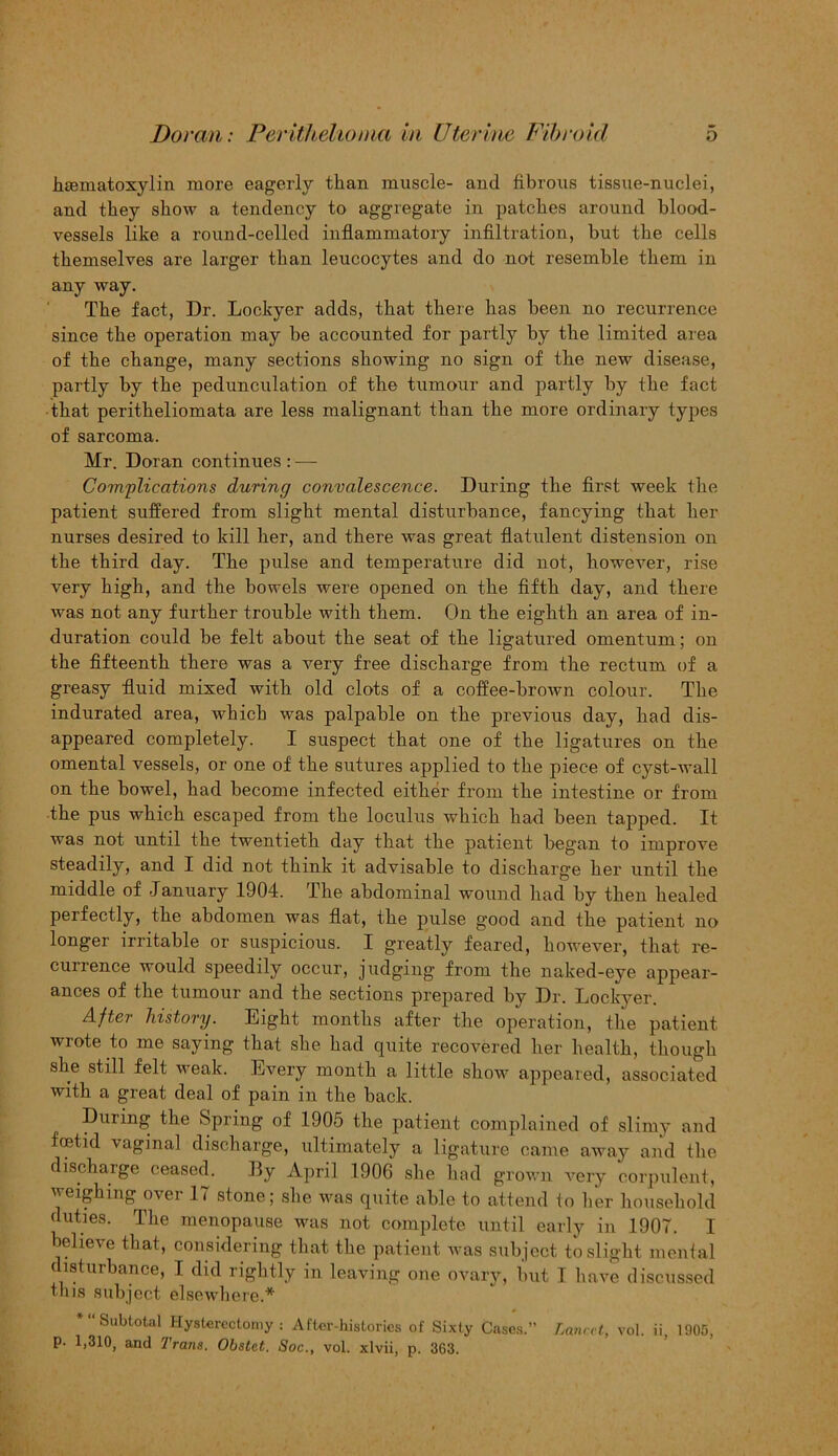 htematoxylin more eagerly than muscle- and fibrous tissue-nuclei, and they show a tendency to aggregate in patches around blood- vessels like a round-celled inflammatory infiltration, but the cells themselves are larger than leucocytes and do not resemble them in any way. The fact, Dr. Lockyer adds, that there has been no recurrence since the operation may he accounted for partly by the limited area of the change, many sections showing no sign of the new disease, partly by the pedunculation of the tumour and partly by the fact that peritheliomata are less malignant than the more ordinary types of sarcoma. Mr. Doran continues : — Complications during convalescence. During the first week the patient suffered from slight mental disturbance, fancying that her nurses desired to kill her, and there was great flatulent distension on the third day. The pulse and temperature did not, however, rise very high, and the bowels were opened on the fifth day, and there was not any further trouble with them. On the eighth an area of in- duration could be felt about the seat of the ligatured omentum; on the fifteenth there was a very free discharge from the rectum of a greasy fluid mixed with old clots of a coffee-brown colour. The indurated area, which was palpable on the previous day, had dis- appeared completely. I suspect that one of the ligatures on the omental vessels, or one of the sutures applied to the piece of cyst-wall on the bowel, had become infected either from the intestine or from the pus which escaped from the loculus which had been tapped. It was not until the twentieth day that the patient began to improve steadily, and I did not think it advisable to discharge her until the middle of -January 1904. The abdominal wound had by then healed perfectly, the abdomen was flat, the pulse good and the patient no longer irritable or suspicious. I greatly feared, however, that re- currence would speedily occur, judging from the naked-eye appear- ances of the tumour and the sections prepared by Dr. Lockyer. After history. Eight months after the operation, the patient wrote to me saying that she had quite recovered her health, though she still felt weak. Every month a little show appeared, associated with a great deal of pain in the back. During the Spring of 1905 the patient complained of slimy and foetid vaginal discharge, ultimately a ligature came away and the discharge ceased. By April 1906 she had grown very corpulent, weighing over 17 stone; she was quite able to attend to her household duties. The menopause was not complete until early in 1907. I believe that, considering that the patient was subject to slight mental disturbance, I did rightly in leaving one ovary, but I have discussed this subject elsewhere.* “‘Subtotal Hysterectomy : After-histories of Sixty Cases.” Lancet, vol. ii, 1905, p. 1,310, and Trans. Obstet. Soc., vol. xlvii, p. 363.