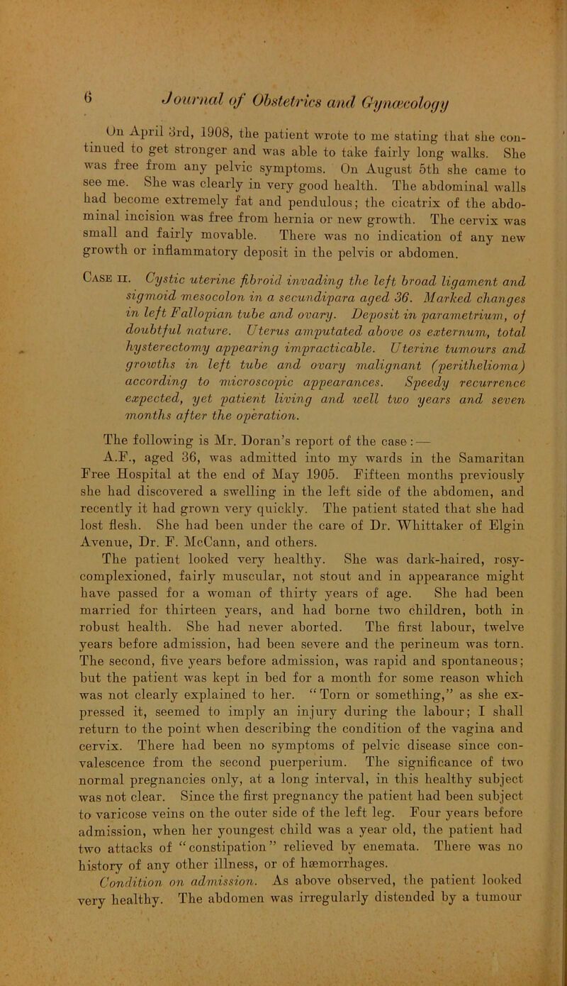 On Apiil 3rd, 1908, the patient wrote to me stating that she con- tinued to get stronger and was able to take fairly long walks. She was free from any pelvic symptoms. On August 5th she came to see me. She was clearly in very good health. The abdominal walls had become extremely fat and pendulous; the cicatrix of the abdo- minal incision was free from hernia or new growth. The cervix was small and fairly movable. There was no indication of any new growth or inflammatory deposit in the pelvis or abdomen. Case ii. Cystic uterine fibroid invading the left broad ligament and sigmoid mesocolon in a secundipara aged 36. Marked changes in left Fallopian tube and ovary. Deposit in parametrium, of doubtful nature. Uterus amputated above os externum, total hysterectomy appearing impracticable. Uterine tumours and growths in left tube and ovary malignant (perithelioma) according to microscopic appearances. Speedy recurrence expected, yet patient living and well two years and seven months after the operation. The following is Mr. Doran’s report of the case: — A.F., aged 36, was admitted into my wards in the Samaritan Free Hospital at the end of May 1905. Fifteen months previously she had discovered a swelling in the left side of the abdomen, and recently it had grown very quickly. The patient stated that she had lost flesh. She had been under the care of Dr. Whittaker of Elgin Avenue, Dr. F. McCann, and others. The patient looked very healthy. She was dark-haired, rosy- complexioned, fairly muscular, not stout and in appearance might have passed for a woman of thirty years of age. She had been married for thirteen years, and had borne two children, both in robust health. She had never aborted. The first labour, twelve years before admission, had been severe and the perineum was torn. The second, five years before admission, was rapid and spontaneous; but the patient was kept in bed for a month for some reason which was not clearly explained to her. “Torn or something,” as she ex- pressed it, seemed to imply an injury during the labour; I shall return to the point when describing the condition of the vagina and cervix. There had been no symptoms of pelvic disease since con- valescence from the second puerperium. The significance of two normal pregnancies only, at a long interval, in this healthy subject was not clear. Since the first pregnancy the patient had been subject to varicose veins on the outer side of the left leg. Four years before admission, when her youngest child was a year old, the patient had two attacks of “constipation” relieved by enemata. There was no history of any other illness, or of haemorrhages. Condition on admission. As above observed, the patient looked very healthy. The abdomen was irregularly distended by a tumour