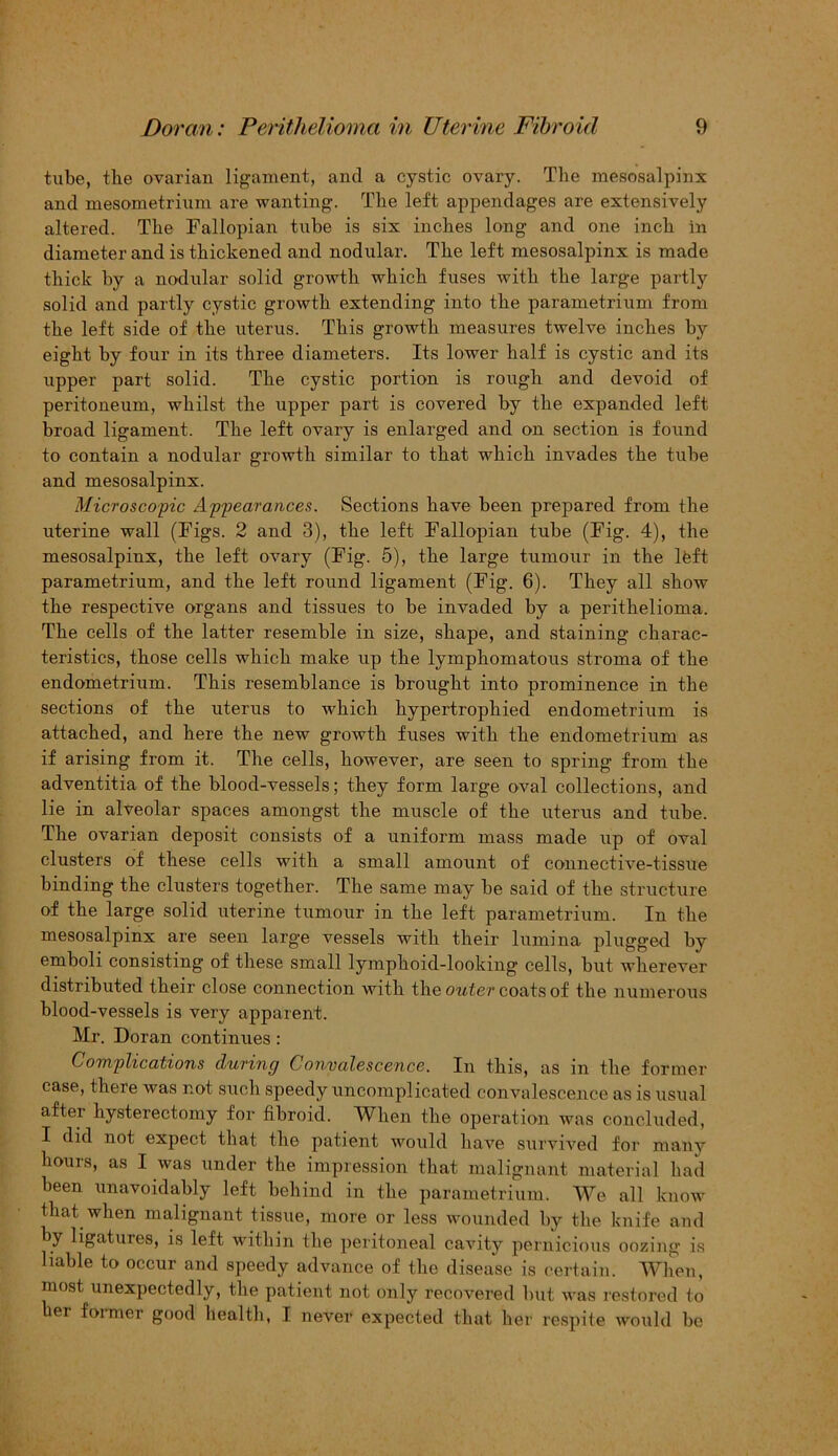 tube, the ovarian ligament, and a cystic ovary. The mesosalpinx and mesometrium are wanting. The left appendages are extensively altered. The Fallopian tube is six inches long and one inch in diameter and is thickened and nodular. The left mesosalpinx is made thick by a nodular solid growth which fuses with the large partly solid and partly cystic growth extending into the parametrium from the left side of the uterus. This growth measures twelve inches by eight by four in its three diameters. Its lower half is cystic and its upper part solid. The cystic portion is rough and devoid of peritoneum, whilst the upper part is covered by the expanded left broad ligament. The left ovary is enlarged and on section is found to contain a nodular growth similar to that which invades the tube and mesosalpinx. Microscopic Appearances. Sections have been prepared from the uterine wall (Figs. 2 and 3), the left Fallopian tube (Fig. 4), the mesosalpinx, the left ovary (Fig. 5), the large tumour in the left parametrium, and the left round ligament (Fig. 6). They all show the respective organs and tissues to be invaded by a perithelioma. The cells of the latter resemble in size, shape, and staining charac- teristics, those cells which make up the lymphomatous stroma of the endometrium. This resemblance is brought into prominence in the sections of the uterus to which hypertrophied endometrium is attached, and here the new growth fuses with the endometrium as if arising from it. The cells, however, are seen to spring from the adventitia of the blood-vessels; they form large oval collections, and lie in alveolar spaces amongst the muscle of the uterus and tube. The ovarian deposit consists of a uniform mass made up of oval clusters of these cells with a small amount of connective-tissue binding the clusters together. The same may be said of the structure of the large solid uterine tumour in the left parametrium. In the mesosalpinx are seen large vessels with their lumina plugged by emboli consisting of these small lymphoid-looking cells, but wherever distributed their close connection with the outer coats of the numerous blood-vessels is very apparent. Mr. Doran continues: Complications during Convalescence. In this, as in the former case, there was not such speedy uncomplicated convalescence as is usual after hysterectomy for fibroid. When the operation was concluded, I did not expect that the patient would have survived for many hours, as I was under the impression that malignant material had been unavoidably left behind in the parametrium. We all know that when malignant tissue, more or less wounded by the knife and b7 ligatures, is left within the peritoneal cavity pernicious oozing is liable to occur and speedy advance of the disease is certain. When, most unexpectedly, the patient not only recovered but was restored to her former good health, I never expected that her respite would be