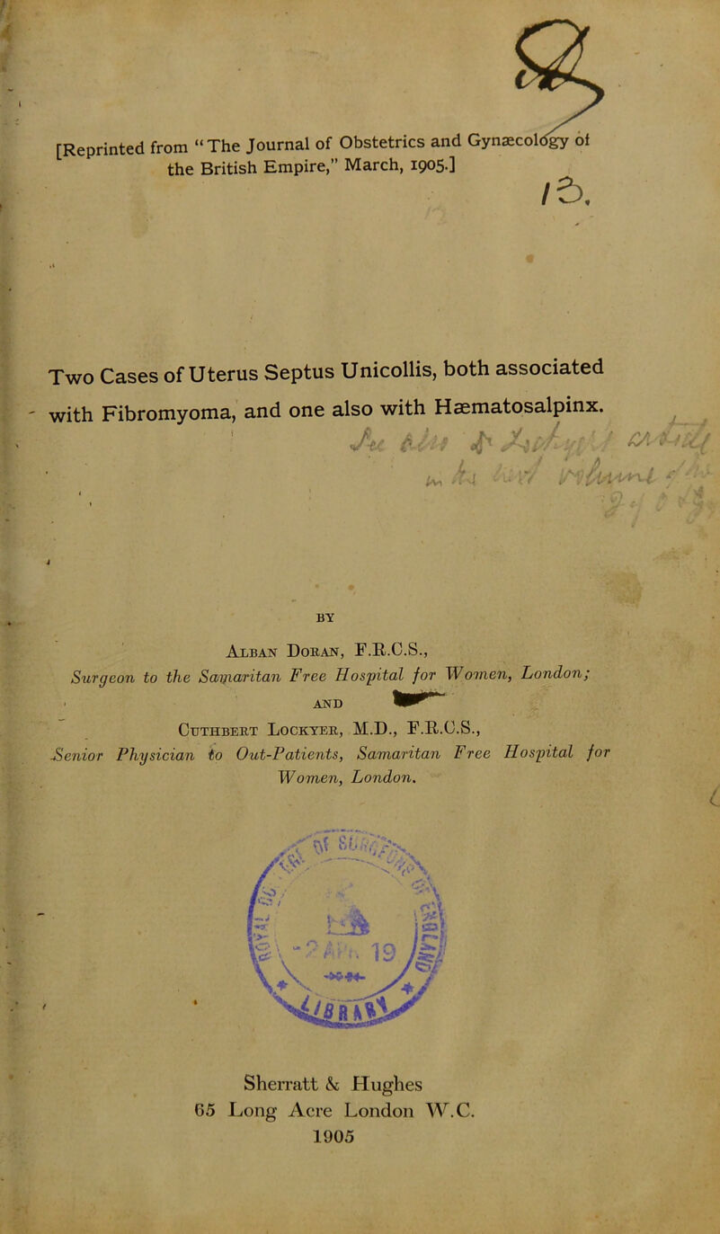 [Reprinted from “The Journal of Obstetrics and Gynaecology of the British Empire,” March, 1905.] /5. Two Cases of Uterus Septus Unicollis, both associated with Fibromyoma, and one also with Haematosalpinx. Acf-f iff . ^ ivi i * D BY Alban Doran, F.R.C.S., Surgeon to the Sayiaritan Free Hospital for Women, London; AND Ctjthbert Lockyer, M.D., F.R.O.S., Senior Physician to Out-Patients, Samaritan Free Hospital for Women, London. Sherratt & Hughes 65 Long Acre London W.C. 1905