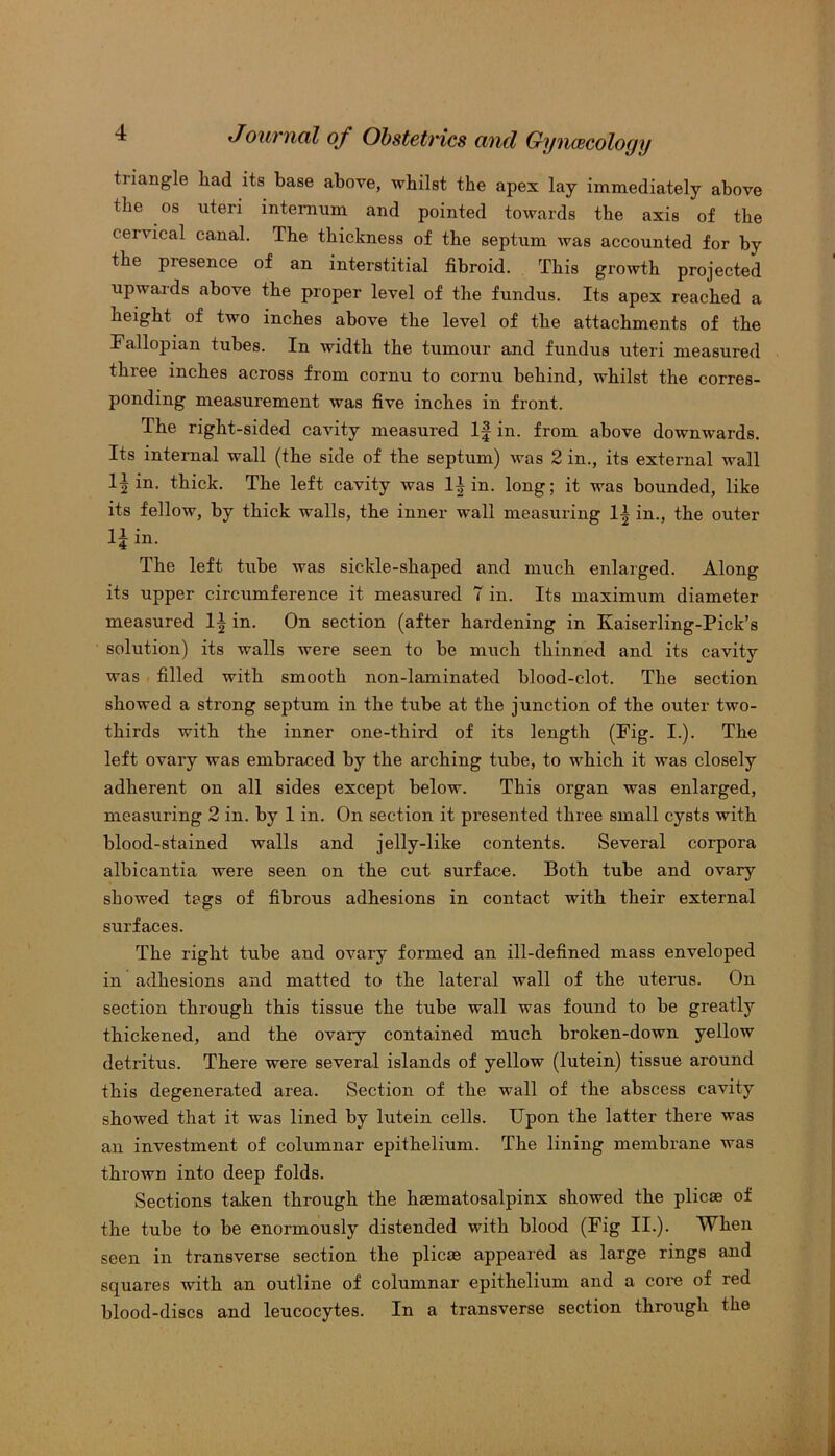 tiiangle liad its base above, whilst the apex lay immediately above the os uteri internum and pointed towards the axis of the cervical canal. The thickness of the septum was accounted for by the piesence of an interstitial fibroid. This growth projected upwards above the proper level of the fundus. Its apex reached a height of two inches above the level of the attachments of the Fallopian tubes. In width the tumour and fundus uteri measured three inches across from cornu to cornu behind, whilst the corres- ponding measurement was five inches in front. The right-sided cavity measured If in. from above downwards. Its internal wall (the side of the septum) was 2 in., its external wall in. thick. The left cavity was 1| in. long; it was bounded, like its fellow, by thick walls, the inner wall measuring 1| in., the outer 15 in. The left tube was sickle-shaped and much enlarged. Along its upper circumference it measured 7 in. Its maximum diameter measured 1| in. On section (after hardening in Kaiserling-Pick’s solution) its walls were seen to be much thinned and its cavity was filled with smooth non-laminated blood-clot. The section showed a strong septum in the tube at the junction of the outer two- thirds with the inner one-third of its length (Fig. I.). The left ovary was embraced by the arching tube, to which it was closely adherent on all sides except below. This organ was enlarged, measuring 2 in. by 1 in. On section it presented three small cysts with blood-stained walls and jelly-like contents. Several corpora albicantia were seen on the cut surface. Both tube and ovary showed tags of fibrous adhesions in contact with their external surfaces. The right tube and ovary formed an ill-defined mass enveloped in adhesions and matted to the lateral wall of the uterus. On section through this tissue the tube wall was found to be greatly thickened, and the ovary contained much broken-down yellow detritus. There were several islands of yellow (lutein) tissue around this degenerated area. Section of the wall of the abscess cavity showed that it was lined by lutein cells. Upon the latter there was an investment of columnar epithelium. The lining membrane was thrown into deep folds. Sections taken through the haematosalpinx showed the plicae of the tube to be enormously distended with blood (Fig II.). When seen in transverse section the plicae appeared as large rings and squares with an outline of columnar epithelium and a core of red blood-discs and leucocytes. In a transverse section through the
