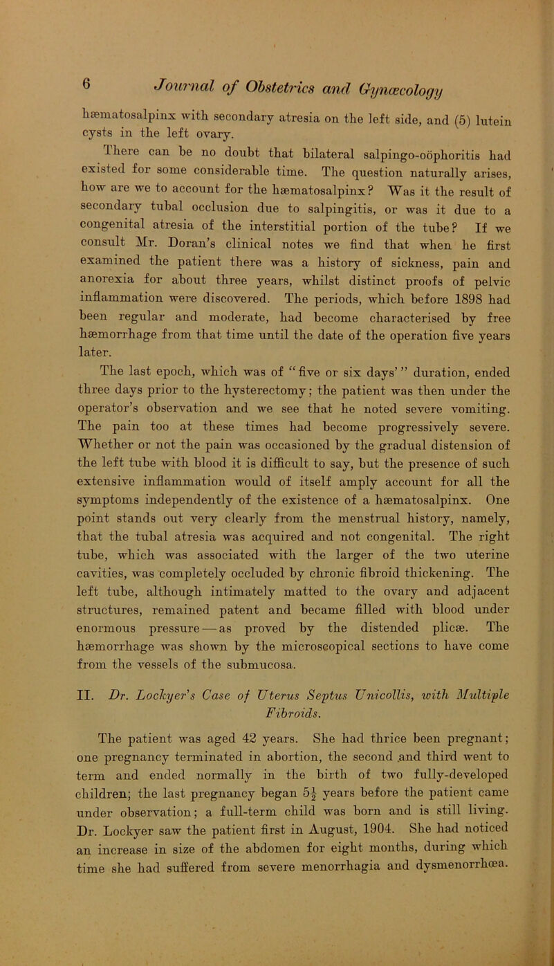 hematosalpinx with secondary atresia on the left side, and (5) lutein cysts in the left ovary. Ihere can be no doubt that bilateral salpingo-obphoritis had existed foi some considerable time. The question naturally arises, how are we to account for the hematosalpinx? Was it the result of secondary tubal occlusion due to salpingitis, or was it due to a congenital atresia of the interstitial portion of the tube? If we consult Mr. Doran’s clinical notes we find that when he first examined the patient there was a history of sickness, pain and anorexia for about three years, whilst distinct proofs of pelvic inflammation were discovered. The periods, which before 1898 had been regular and moderate, had become characterised by free haemorrhage from that time until the date of the operation five years later. The last epoch, which was of “ five or six days’ ” duration, ended three days prior to the hysterectomy; the patient was then under the operator’s observation and we see that he noted severe vomiting. The pain too at these times had become progressively severe. Whether or not the pain was occasioned by the gradual distension of the left tube with blood it is difficult to say, but the presence of such extensive inflammation would of itself amply account for all the symptoms independently of the existence of a. haematosalpinx. One point stands out very clearly from the menstrual history, namely, that the tubal atresia was acquired and not congenital. The right tube, which was associated with the larger of the two uterine cavities, was completely occluded by chronic fibroid thickening. The left tube, although intimately matted to the ovary and adjacent structures, remained patent and became filled with blood under enormous pressure — as proved by the distended plicae. The haemorrhage was shown by the microscopical sections to have come from the vessels of the submucosa. II. Dr. Lochyers Case of Uterus Septus Unicollis, with Multiple Fibroids. The patient was aged 42 years. She had thrice been pregnant; one pregnancy terminated in abortion, the second .and third went to term and ended normally in the birth of two fully-developed children; the last pregnancy began 5| years before the patient came under observation; a full-term child was born and is still living. Dr. Lockyer saw the patient first in August, 1904. She had noticed an increase in size of the abdomen for eight months, during which time she had suffered from severe menorrhagia and dysmenorrhcea.