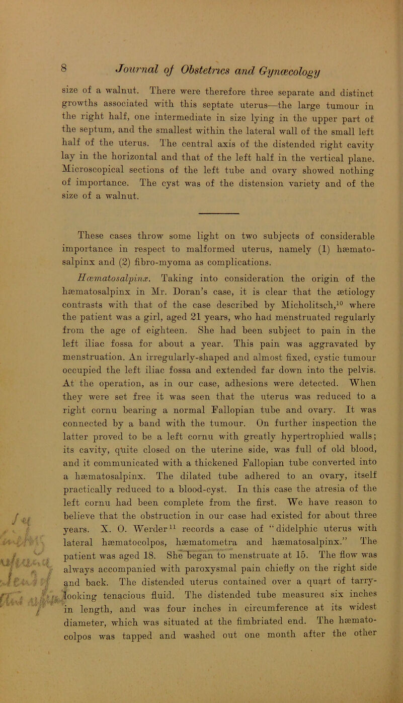 size of a walnut. There were therefore three separate and distinct growths associated with this septate uterus—the large tumour in the right half, one intermediate in size lying in the upper part of the septum, and the smallest within the lateral wall of the small left half of the uterus. The central axis of the distended right cavity lay in the horizontal and that of the left half in the vertical plane. Microscopical sections of the left tube and ovary showed nothing of importance. The cyst was of the distension variety and of the size of a walnut. These cases throw some light on two subjects of considerable importance in respect to malformed uterus, namely (1) hsemato- salpinx and (2) fibro-myoma as complications. Hcematosalpinx. Taking into consideration the origin of the haematosalpinx in Mr. Doran’s case, it is clear that the aetiology contrasts with that of the case described by Micholitsch,10 where the patient was a girl, aged 21 years, who had menstruated regularly from the age of eighteen. She had been subject to pain in the left iliac fossa for about a year. This pain was aggravated by menstruation. An irregularly-shaped and almost fixed, cystic tumour occupied the left iliac fossa and extended far down into the pelvis. At the operation, as in our case, adhesions were detected. When they were set free it was seen that the uterus was reduced to a right cornu bearing a normal Fallopian tube and ovary. It was connected by a band with the tumour. On further inspection the latter proved to be a left cornu with greatly hypertrophied walls; its cavity, qliite closed on the uterine side, was full of old blood, and it communicated with a thickened Fallopian tube converted into a hsematosalpinx. The dilated tube adhered to an ovary, itself practically reduced to a blood-cyst. In this case the atresia of the left cornu had been complete from the first. We have reason to believe that the obstruction in our case had existed for about three years. X. 0. Werder11 records a case of “ didelphic uterus with lateral haematocolpos, hsematometra and liEematosalpinx.” The patient was aged 18. She began to menstruate at 15. The flow was always accompanied with paroxysmal pain chiefly on the right side and back. The distended uterus contained over a quqrt of tarry- looking tenacious fluid. The distended tube measured six inches in length, and was four inches in circumference at its widest diameter, which was situated at the fimbriated end. The hsemato- colpos was tapped and washed out one month after the other