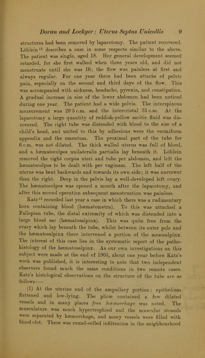 structures had been removed by laparotomy. The patient recovered. Lohlein12 describes a case in some respects similar to the above. The patient was single, aged 18. Her general development seemed retarded, for she fix-st walked when three years old, and did not menstruate until she was 16; the flow was painless at first and always regular. For one year there bad been attacks of pelvic pain, especially on the second and third days of the flow. This was accompanied with sickness, headache, pyrexia, and constipation. A gradual increase in size of the lower abdomen had been noticed during one year. The patient had a wide pelvis. The interspinous measurement was 295 c.m. and the intercristal 31 c.m. At the laparotomy a large quantity of reddish-yellow ascitic fluid was dis- covered. The right tube was distended with blood to the size of a child’s head, and united to this by adhesions were the vermiform appendix and the omentum. The proximal part of the tube for 6 c.m. was not dilated. The thick walled uterus was full of blood, and a haematocolpos unilateralis partialis lay beneath it. Lohlein removed the right corpus uteri and tube per abdomen, and left the haematocolpos to be dealt with per vaginam. The left half of the uterus was bent backwards and towards its own side; it was narrower than the right. Deep in the pelvis lay a well-developed left ovary. The haematocolpos was opened a month after the laparotomy, and after this second operation subsequent menstruation was painless. Katz 13 recorded last year a case in which there was a rudimentary horn containing blood (haematometra). To this was attached a Fallopian tube, the distal extremity of which was distended into a large blood sac (haematosalpinx). This was quite free from the ovary which lay beneath the tube, whilst between its outer pole and the haematosalpinx there intervened a portion of the mesosalpinx. The interest of this case lies in the systematic report of the patho- histology of the haematosalpinx. As our own investigations on this subject were made at the end of 1903, about one year before Katz’s work was published, it is interesting to note that two independent observers found much the same conditions in two remote cases. Katz’s histological observations on the structure of the tube are as follows: — (1) At the uterine end of the ampullary portion: epithelium flattened and low-lying. The plicae contained a few dilated vessels and in many places free hcemorrhage was noted. The musculature was much hypertrophied and the muscular strands were separated by haemorrhage, and many vessels were filled with blood clot, there was round-celled infiltration in the neighbourhood