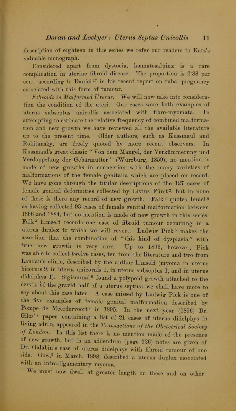 description of eighteen in this series we refer our readers to Katz’s valuable monograph. Considered apart from dystocia, hematosalpinx is a rare complication in uterine fibroid disease. The proportion is 2'88 per cent, according to Daniel17 in his recent report on tubal pregnancy associated with this form of tumour. Fibroids in Malformed Uterus. We will now take into considera- tion the condition of the uteri. Our cases were both examples of uterus subseptus unicollis associated with fibro-myomata. In attempting to estimate the relative frequency of combined malforma- tion and new growth we have reviewed all the available literature up to the present time. Older authors, such as Kussmaul and Rokitansky, are freely quoted by more recent observers. In KussmauTs great classic “Yon dem Mangel, der Verkummerung und Verdoppelung der Gebarmutter ” (Wiirzhurg, 1859), no mention is made of new growths in connection with the many varieties of malformations of the female genitalia which are placed on record. We have gone through the titular descriptions of the 127 cases of female genital deformities collected by Livius Fiirst2, but in none of these is there any record of new growth. Falk3 quotes Israel4 as having collected 93 cases of female genital malformation between 1866 and 1884, hut no mention is made of new growth in this series. Falk3 himself records one case of fibroid tumour occurring in a uterus duplex to which we will revert. Ludwig Pick5 makes the assertion that the combination of “this kind of dysplasia” with true new growth is very rare. Up to 1896, however, Pick was able to collect twelve cases, ten from the literature and two from Landau s clinic, described by the author himself (myoma in uterus hicornis 9, in uterus unicornis 1, in uterus subseptus 1, and in uterus didelphys 1). Sigismund6 found a polypoid growth attached to the cervix of the gravid half of a uterus septus; we shall have more to say about this case later. A case missed by Ludwig Pick is one of the five examples of female genital malformation described by Pompe de Meerdervoort7 in 1895. In the next year (1896) Dr. Giles’ 8 paper containing a list of 21 cases of uterus didelphys in living adults appeared in the Transactions of the Obstetrical Society of London. In this list there is no mention made of the presence of new growth, but in an addendum (page 326) notes are given of Dr. Galabin’s case of uterus didelphys with fibroid tumour of one side. Gow, in March, 1898, described a uterus duplex associated with an intra-ligamentary myoma. We must now dwell at greater length on these and on other