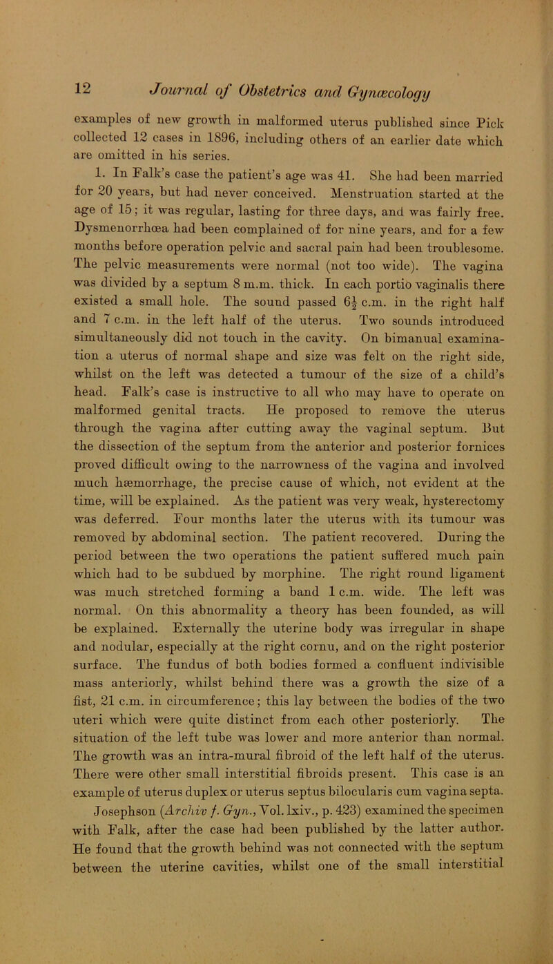 examples of new growth in malformed uterus published since Pick collected 12 cases in 1896, including others of an earlier date which are omitted in his series. 1. In halk s case the patient’s age was 41. She had been married for 20 years, but had never conceived. Menstruation started at the age of 15; it was regular, lasting for three days, and was fairly free. Dysmenorrhoea had been complained of for nine years, and for a few months before operation pelvic and sacral pain had been troublesome. The pelvic measurements were normal (not too wide). The vagina was divided by a septum 8 m.m. thick. In each portio vaginalis there existed a small hole. The sound passed 6^ cm. in the right half and 7 cm. in the left half of the uterus. Two sounds introduced simultaneously did not touch in the cavity. On bimanual examina- tion a uterus of normal shape and size was felt on the right side, whilst on the left was detected a tumour of the size of a child’s head. Falk’s case is instructive to all who may have to operate on malformed genital tracts. He proposed to remove the uterus through the vagina after cutting away the vaginal septum. But the dissection of the septum from the anterior and posterior fornices proved difficult owing to the narrowness of the vagina and involved much haemorrhage, the precise cause of which, not evident at the time, will be explained. As the patient was very weak, hysterectomy was deferred. Four months later the uterus with its tumour was removed by abdominal section. The patient recovered. During the period between the two operations the patient suffered much pain which had to be subdued by morphine. The right round ligament was much stretched forming a band 1 cm. wide. The left was normal. On this abnormality a theory has been founded, as will be explained. Externally the uterine body was irregular in shape and nodular, especially at the right cornu, and on the right posterior surface. The fundus of both bodies formed a confluent indivisible mass anteriorly, whilst behind there was a growth the size of a fist, 21 cm. in circumference; this lay between the bodies of the two uteri which were quite distinct from each other posteriorly. The situation of the left tube was lower and more anterior than normal. The growth was an intra-mural fibroid of the left half of the uterus. There were other small interstitial fibroids present. This case is an example of uterus duplex or uterus septus bilocularis cum vagina septa. Josephson (.Archiv f. Gyn., Yol. lxiv., p. 423) examined the specimen with Falk, after the case had been published by the latter author. He found that the growth behind was not connected with the septum between the uterine cavities, whilst one of the small interstitial