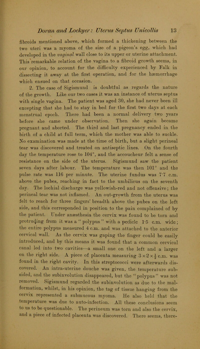 fibroids mentioned above, which formed a thickening between the two uteri was a myoma of the size of a pigeon’s egg, which had developed in the vaginal wall close to its upper or uterine attachment. This remarkable relation of the vagina to a fibroid growth seems, in our opinion, to account for the difficulty experienced by Falk in dissecting it away at the first operation, and for the htemorrhage which ensued on that occasion. 2. The case of Sigismund is doubtful as regards the nature of the growth. Like our two cases it was an instance of uterus septus with single vagina. The patient was aged 30, she had never been ill excepting that she had to stay in bed for the first two days at each menstrual epoch. There had been a normal delivery two years before she came under observation. Then she again became pregnant and aborted. The third and last pregnancy ended in the birth of a child at full term, which the mother was able to suckle. No examination was made at the time of birth, but a slight perineal tear was discovered and treated on antiseptic lines. On the fourth day the temperature rose to 104°, and the accoucheur felt a sense of resistance on the side of the uterus. Sigismund saw the patient seven days after labour. The temperature was then 101° and the pulse rate was 116 per minute. The uterine fundus was 7'7 cm. above the pubes, reaching in fact to the umbilicus on the seventh day. The lochial discharge was yellowish-red and not offensive; the perineal tear was not inflamed. An out-growth from the uterus was felt to reach for three fingers’ breadth above the pubes on the left side, and this corresponded in position to the pain complained of bv the patient. Under anaesthesia the cervix was found to be torn and protruding from it was a “ polypus ” with a pedicle 1-5 c.m. wide ; the entire polypus measured 4 c.m. and was attached to the anterior cervical wall. As the cervix was gaping the finger could be easily introduced, and by this means it was found that a common cervical canal led into two cavities—a small one on the left and a larger on the right side. A piece of placenta measuring 3 x 2 x A cm. was found in the right cavity. In this streptococci were afterwards dis- covered. An intra-uterine douche was given, the temperature sub- sided, and the subinvolution disappeared, but the “ polypus ” was not removed. Sigismund regarded the subinvolution as due to the mal- formation, whilst, in his opinion, the tag of tissue hanging from the cervix represented a submucous myoma. He also held that the temperature was due to auto-infection. All these conclusions seem to us to be questionable. The perineum was torn and also the cervix, and a piece of infected placenta was discovered. There seems, there-