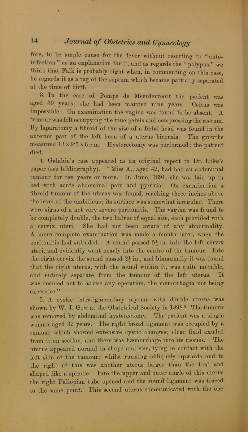 fore, to be ample cause for the fever without resorting to “auto- infection as an explanation for it, and as regards the “ polypus,” we think that Falk is probably right when, in commenting on this case, he regards it as a tag of the septum which became partially separated at the time of birth. 3. In the case of Pompe de Meerdervoort the patient was aged 30 years; she had been married nine years. Coitus was impossible. On examination the vagina was found to be absent. A tumour was felt occupying the true pelvis and compressing the rectum. By laparatomy a fibroid of the size of a foetal head was found in the anterior part of the left horn of a uterus bicornis. The growths measured 13 x 9'5 x 6 c.m. Hysterectomy was performed; the patient died. 4. Galabin’s case appeared as an original report in Dr. Giles’s paper (see bibliography). “Miss A., aged 42, had had an abdominal tumour for ten years or more. In June, 1891, she was laid up in bed with acute abdominal pain and pyrexia. On examination a fibroid tumour of the uterus was found, reaching three inches above the level of the umbilicus; its surface was somewhat irregular. There were signs of a not very severe peritonitis. The vagina was found to be completely double, the two halves of equal size, each provided with a cervix uteri. She had not been aware of any abnormality. A more complete examination was made a month later, when the peritonitis had subsided. A sound passed 5^ in. into the left cervix uteri, and evidently went nearly into the centre of the tumour. Into the right cervix the sound passed in., and bimanually it was found that the right uterus, with the sound within it, was quite movable, and entirely separate from the tumour of the left uterus. It was decided not to advise any operation, the menorrhagia not being excessive.” 5. A cystic intraligamentary myoma with double uterus was shown by W. J. Gow at the Obstetrical Society in 1898.9 The tumour was removed by abdominal hysterectomy. The patient was a single woman aged 32 years. The right broad ligament was occupied by a tumour which showed extensive cystic changes; clear fluid exuded from it on section, and there was haemorrhage into its tissues. The uterus appeared normal in shape and size, lying in contact with the left side of the tumour; whilst running obliquely upwards and to the right of this was another uterus larger than the first and shaped like a spindle. Into the upper and outer angle of this uterus the right Fallopian tube opened and the round ligament was traced to the same point. This second uterus communicated with the one