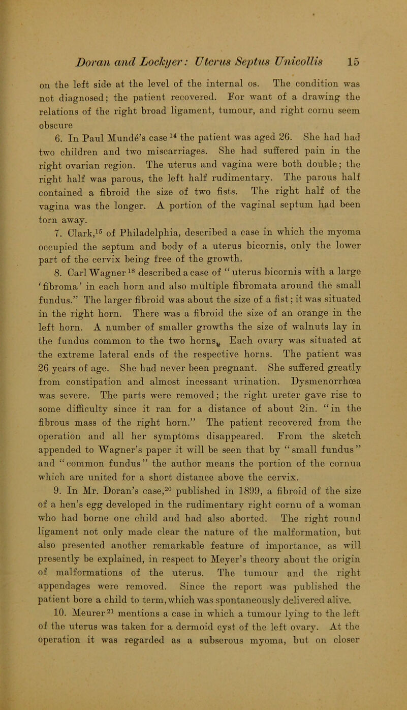 on the left side at the level of the internal os. The condition was not diagnosed; the patient recovered. For want of a drawing the relations of the right broad ligament, tumour, and right cornu seem obscure 6. In Paul Munde’s case14 the patient was aged 26. She had had two children and two miscarriages. She had suffered pain in the right ovarian region. The uterus and vagina were both double; the right half was parous, the left half rudimentary. The parous half contained a fibroid the size of two fists. The right half of the vagina was the longer. A portion of the vaginal septum had been torn away. 7. Clark,15 of Philadelphia, described a case in which the myoma occupied the septum and body of a uterus bicornis, only the lower part of the cervix being free of the growth. 8. Carl Wagner18 described a case of “uterus bicornis with a large 'fibroma’ in each horn and also multiple fibromata around the small fundus.” The larger fibroid was about the size of a fist; it was situated in the right horn. There was a fibroid the size of an orange in the left horn. A number of smaller growths the size of walnuts lay in the fundus common to the two hornsv Each ovary was situated at the extreme lateral ends of the respective horns. The patient was 26 years of age. She had never been pregnant. She suffered greatly from constipation and almost incessant urination. Dysmenorrhoea was severe. The parts were removed; the right ureter gave rise to some difficulty since it ran for a distance of about 2in. “in the fibrous mass of the right horn.” The patient recovered from the operation and all her symptoms disappeared. From the sketch appended to Wagner’s paper it will be seen that by “small fundus” and “ common fundus ” the author means the portion of the cornua which are united for a short distance above the cervix. 9. In Mr. Doran’s case,20 published in 1899, a fibroid of the size of a hen’s egg developed in the rudimentary right cornu of a woman who had borne one child and had also aborted. The right round ligament not only made clear the nature of the malformation, but also presented another remarkable feature of importance, as will presently be explained, in respect to Meyer’s theory about the origin of malformations of the uterus. The tumour and the right appendages were removed. Since the report was published the patient bore a child to term, which was spontaneously delivered alive. 10. Meurer21 mentions a case in which a tumour lying to the left of the uterus was taken for a dermoid cyst of the left ovary. At the operation it was regarded as a subserous myoma, but on closer