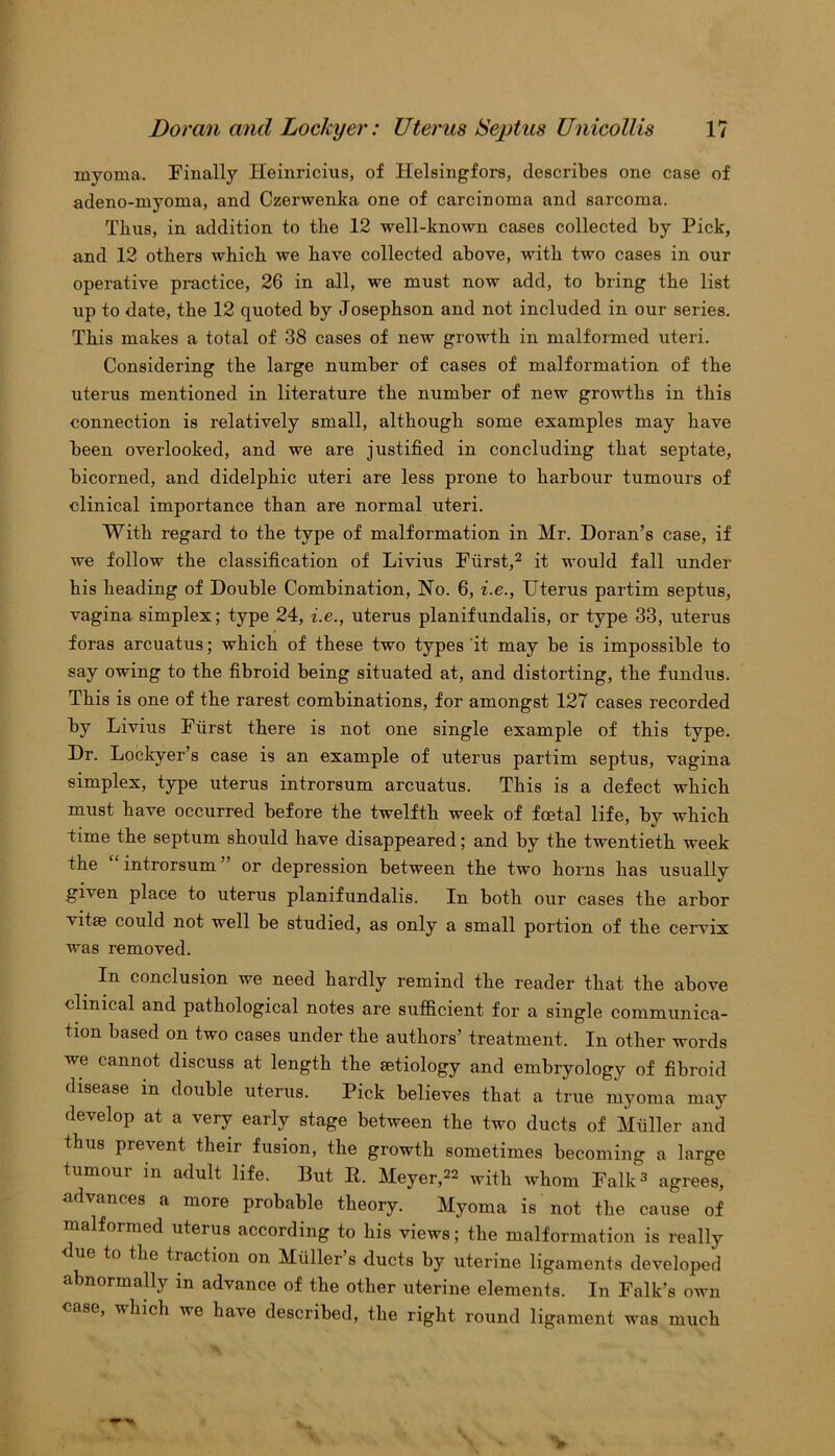 myoma. Finally Heinricius, of Helsingfors, describes one case of adeno-myoma, and Czerwenka one of carcinoma and sarcoma. Thus, in addition to the 12 well-known cases collected by Pick, and 12 others which we have collected above, with two cases in our operative practice, 26 in all, we must now add, to bring the list up to date, the 12 quoted by Josephson and not included in our series. This makes a total of 38 cases of new growth in malformed uteri. Considering the large number of cases of malformation of the uterus mentioned in literature the number of new growths in this connection is relatively small, although some examples may have been overlooked, and we are justified in concluding that septate, bicorned, and didelphic uteri are less prone to harbour tumours of clinical importance than are normal uteri. With regard to the type of malformation in Mr. Doran’s case, if we follow the classification of Livius Furst,2 it would fall under his heading of Double Combination, No. 6, i.e., Uterus partim septus, vagina simplex; type 24, i.e., uterus planifundalis, or type 33, uterus foras arcuatus; which of these two types it may be is impossible to say owing to the fibroid being situated at, and distorting, the fundus. This is one of the rarest combinations, for amongst 127 cases recorded by Livius Furst there is not one single example of this type. Dr. Lockyer’s case is an example of uterus partim septus, vagina simplex, type uterus introrsum arcuatus. This is a defect which must have occurred before the twelfth week of foetal life, by which time the septum should have disappeared; and by the twentieth week the introrsum or depression between the two horns has usually given place to uterus planifundalis. In both our cases the arbor vitae could not well be studied, as only a small portion of the cervix was removed. In conclusion we need hardly remind the reader that the above clinical and pathological notes are sufficient for a single communica- tion based on two cases under the authors’ treatment. In other words we cannot discuss at length the aetiology and embryology of fibroid disease in double uterus. Pick believes that a true myoma may develop at a very early stage between the two ducts of Muller and thus prevent their fusion, the growth sometimes becoming a large tumour in adult life. But R. Meyer,22 with whom Falk3 agrees, advances a more probable theory. Myoma is not the cause of malformed uterus according to his views; the malformation is really < ue to the traction on Muller s ducts by uterine ligaments developed abnormally in advance of the other uterine elements. In Falk’s own case, whicli we have described, the right round ligament was much