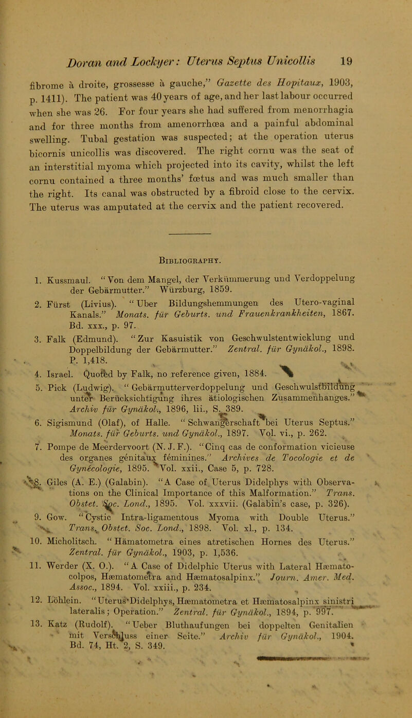 fibrome a droite, grossesse a gauche,” Gazette des Hopitaux, 1903, p. 1411). The patient was 40 years of age, and her last labour occurred when she was 26. For four years she had suffered from menorrhagia and for three months from amenorrhoea and a painful abdominal swelling. Tubal gestation was suspected; at the operation uterus bicornis unicollis was discovered. The right cornu was the seat of an interstitial myoma which projected into its cavity, whilst the left cornu contained a three months’ foetus and was much smaller than the right. Its canal was obsti'ucted by a fibroid close to the cervix. The uterus was amputated at the cervix and the patient recovered. Bibliography. V 1. Kussmaul. “Yon dem Mangel, der Verkummerung und Verdoppelung der Gebarmutter.” Wurzburg, 1859. 2. Fiirst (Livius). “ Uber Bildungshemmungen des Utero-vaginal Kanals.” Monats. fur Geburts. und Frauenkrankheiten, 1867. Bd. xxx., p. 97. 3. Falk (Edmund). “Zur Kasuistik von Geschwulstentwicklung und Doppelbildung der Gebarmutter.” Zentral. fur Gynakol., 1898. P. 1,418. 4. Israel. Quotfed by Falk, no reference given, 1884. 'X 5. Pick (Ludwig). “ Gebarmutterverdoppelung und Geschwulstbildung unter Berticksichtigung ihres atiologischen Zusammenhanges.” ^ Archiv fur Gynakol., 1896, lii., S. .389. 6. Sigismund (Olaf), of Halle. “ Schwafigerschaft^bei Uterus Septus.” Monats. fur Geburts. und Gynakol., 1897. Vol. vi., p. 262. 7. Pompe de Meerdervoort (N. J. F.). “Cinq cas de conformation vicieuse des organes genitaux feminines.” Archives de Tocologie et de Gynecologie, 1895. Vol. xxii., Case 5, p. 728. • ^8. Giles (A. E.) (Galabin). “A Case of Uterus Didelphys with Observa- tions on the Clinical Importance of this Malformation.” Trans. Obstet. Lond., 1895. Vol. xxxvii. (Galabin’s case, p. 326). 9. Gow. “ Cystic Intra-ligamentous Myoma with Double Uterus.” Ni. Transv Obstet. Soc. Lond.., 1898. Vol. xl., p. 134. 10. Micholitsch. “ Hamatometra eines atretischen Hornes des Uterus.” Zentral. fur Gynakol., 1903, p. 1,536. 11. Werder (X. 0.). “A Case of Didelphic Uterus with Lateral Htemato- colpos, Hiematomelra and Hsematosalpinx.” Joum. Avier. Med. Assoc., 1894. Vol. xxiii., p. 234. 12. Lohlein. “Uterus'Didelphys, Hsematometra et Hsematosalpinx sinistri lateralis; Operation.” Zentral. fur Gynakol., 1894, p. 997. 13. Katz (Rudolf). “Ueber Bluthaufungen bei doppelten Genitalien mit Vers&duss einer Seite.” Archiv fur Gynakol., 1904. Bd. 74, Ht. 2, S. 349. ‘ *