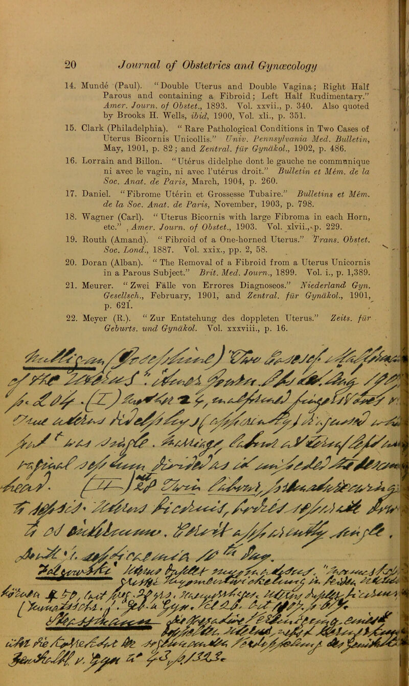 j] f 14. Munde (Paul). “Double Uterus and Double Vagina; Right Half Parous and containing a Fibroid; Left Half Rudimentary.” Amer. Journ. of Obstet., 1893. Vol. xxvii., p. 340. Also quoted by Brooks H. Wells, ibid, 1900, Vol. xli., p. 351. 15. Clark (Philadelphia). “ Rare Pathological Conditions in Two Cases of Uterus Bicornis Unioollis.” TJniv. Pennsylvania Med. Bulletin, May, 1901, p. 82; and Zentral. fiir Gyndkol., 1902, p. 486. 16. Lor rain and Billon. “Uterus didelphe dont le gauche ne communique ni avec le vagin, ni avec l’ut6rus droit.” Bulletin et Mem. de la Soc. Anat. de Paris, March, 1904, p. 260. 17. Daniel. “Fibrome Uterin et Grossesse Tubaire.” Bulletins et Mem. de la Soc. Anat. de Paris, November, 1903, p. 798. ■ J'J 1 I 1 i ] I (' . 18. Wagner (Carl). “Uterus Bicornis with large Fibroma in each Horn, etc.” . Amer. Journ. of Obstet., 1903. Vol. xlvii.,‘p. 229. 19. Routh (Amand). “Fibroid of a. One-horned Uterus.” flrcrns. Obstet. Soc. Bond., 1887. Vol. xxix., pp. 2, 58. 20. Doran (Alban). “The Removal of a Fibroid from a Uterus Unicornis in a Parous Subject.” Brit. Med. Journ., 1899. Vol. i., p. 1,389. 21. Meurer. “ Zwei Falle von Errores Diagnoseos.” Niederland Gyn. Gesellsch., February, 1901, and Zentral. fiir Gyndkol., 1901, p. 621. 22. Meyer (R.). “ Zur Entstehung des doppleten Uterus.” Zeits. fiir Gebv/rts. vrnd Gyndkol. Vol. xxxviii., p. 16.