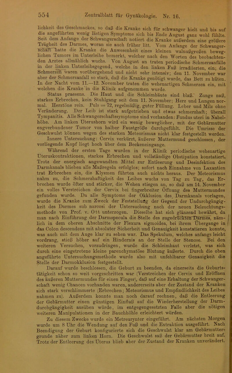 liehkeit des Geschmackes, so daß die Kranke sich für schwanger hielt und bis auf die angeführten wenig lästigen Symptome sich bis 15ndc August ganz wohl fühlte. Seit dem Anlange der Schwangerschaft notiert die Kranke außerdem eine größere Trägheit des Darmes, woran sie auch früher litt. Vom Anfänge der Schwanger- schaft hatte die Kranke die Anwesenheit eines kleinen walnußgroßen beweg- lichen Tumors im Uuterleibe bemerkt, welcher nach den Worten des beobachten- den Arztes allmählich wuchs. Von August an traten periodische Schmerzanfälle in der linken Unterleibsgegend, welche in den linken Fuß irradiierten, ein; die Schmerzen waren vorübergehend und nicht sehr intensiv; den 11. November’war aber der Sclimerzaniall so stark, daß die Kranke genötigt wurde, das 13ett zu hüten. In der Nacht vom 11. 12. November traten die wehenartigen Schmerzen ein, mit welchen die Kranke in die Klinik aufgenommen wurde. Status praesens. Die Haut und. die Schleimhäute sind blaß.' Zunge naß, starkes Erbrechen, kein Stuhlgang seit dem 11. November; Herz und Lungen nor- mal. Herztöne rein. Puls = 72, regelmäßig, guter Füllung. Leber und Milz ohne Veränderung. Der Leib ist stark aufgetrieben und etwas schmerzhaft; überall Tympanitis. Alle Schwangerschaftssymptome sind vorhanden: Fundus uteri in Nabel- höhe. Am linken Uterushorn wird ein wenig beweglicher, mit der Gebärmutter engverbundener Tumor von halber Faustgroße durchgefühlt. Die Umrisse der Geschwulst können wegen des starken Meteorismus nicht klar festgestellt werden. Innere Untersuchung: Cervix verkürzt, äußerer Muttermund geschlossen, der vorliegende Kopf liegt hoch über dem Beckeneingange. Während der ersten Tage wurden in der Klinik periodische wehenartige Uteruskontraktionen, starkes Erbrechen und vollständige Obstipation konstatiert. Trotz der energisch angewandten Mittel zur Entleerung und Desinfektion des Darmkanals blieben alle Maßregeln erfolglos; sofort nach Einnahme von Laxantien trat Erbrechen ein, die Klysmen führten auch nichts heraus. Der Meteorismus nahm zu, die Schmerzhaftigkeit des Leibes wuchs von Tag zu Tag, das Er- brechen wurde öfter und stärker, die Wehen stiegen an, so daß am 14. November ein volles Verstreichen der Cervix bei fingerbreiter Öffnung des Muttermundes gefunden wurde. Da alle Symptome der Okklusion desj Darmkanals Vorlagen, wurde die Kranke zum Zweck der Feststellung der Gegend der Undurchgängig- keit des Darmes sub narcosi der Untersuchung nach der neuen Beleuchtungs- methode von Prof. v. Ott unterzogen. Dieselbe hat sich glänzend bewährt, da man nach Einführung der Darmspecula die Stelle des zugedrückterTDärmes, näm- lich in dem oberen Abschnitte der Flexura sigmoidea, bei ihrem Übergänge in das Colon desceudens mit absoluter Sicherheit und Genauigkeit konstatieren konnte, was auch mit dem Auge klar zu sehen war. Das Spekulum, welches anfangs leicht vordrang, stieß höher auf ein Hindernis an der Stelle der Stenose. Bei den weiteren Versuchen, vorzudringen, wurde die Schleimhaut verletzt, was sich durch eine eingetretene kleine parenchymatöse Blutung äußerte. Durch die oben angeführte Untersuchungsmethode wurde also mit unfehlbarer Genauigkeit die Stelle der Darmokklusion festgestellt. Darauf wurde beschlossen, die Geburt zu beenden, da einerseits die Geburts- tätigkeit schon so weit vorgeschritten war (Verstreichen der Cervix und Eröffnen des äußeren Muttermundes für einen Finger), daß auf eine Erhaltung der Schwanger- schaft wenig Chancen vorhanden waren, andererseits aber der Zustand der Kranken sich stark verschlimmerte (Erbrechen; Meteorismus und Empfindlichkeit des Leibes nahmen zu). Außerdem konnte man noch darauf rechnen, daß die Entleerung der Gebärmutter einen günstigen Einfluß auf die Wiederherstellung der Darm- durchgängigkeit ausüben würde, im entgegengesetzten Falle aber die nötigen weiteren Manipulationen in der Bauchhöhle erleichtert würden. Zu diesem Zwecke wurde ein Metreurynter eingeführt. Am nächsten Morgen wurde um 8 Uhr die Wendung auf den Fuß und die Extraktion ausgeführt. Nach Beendigung der Geburt konfigurierte sich die Geschwulst klar am Gebärmutter- grunde näher zum linken Horn. Die Geschwulst saß der Gebärmutter breit auf. Trotz der Entleerung des Uterus blieb aber der Zustand der Kranken unverändert.
