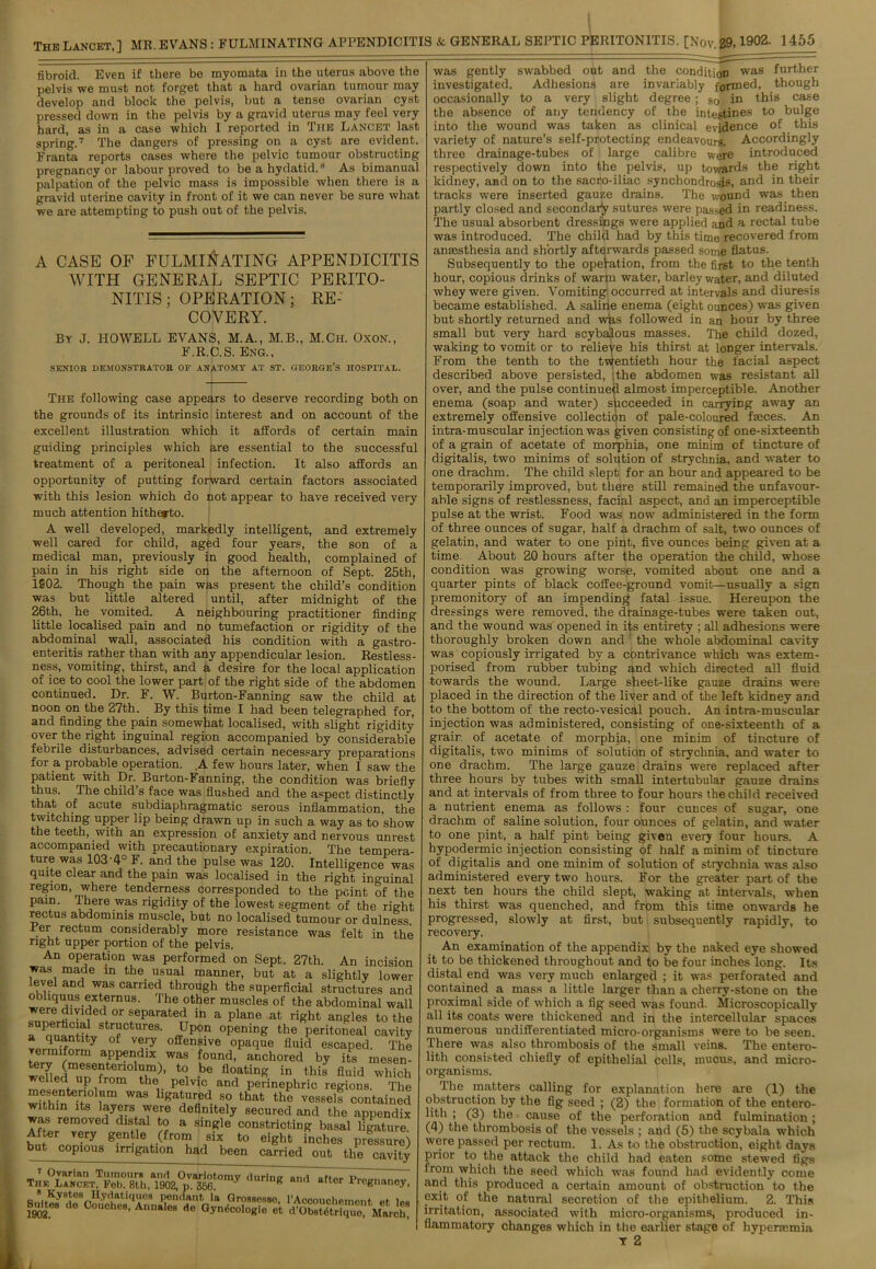 fibroid. Even if there be myomata in the uterus above the pelvis we must not forget that a hard ovarian tumour may develop and block the pelvis, but a tense ovarian cyst pressed down in the pelvis by a gravid uterus may feel very hard, as in a case which I reported in Tiie Lancet last spring.7 The dangers of pressing on a cyst are evident. Franta reports cases where the pelvic tumour obstructing pregnancy or labour proved to be a hydatid.8 As bimanual palpation of the pelvic mass is impossible when there is a gravid uterine cavity in front of it we can never be sure what we are attempting to push out of the pelvis. A CASE OF FULMINATING APPENDICITIS WITH GENERAL SEPTIC PERITO- NITIS; OPERATION; RE- COVERY. By J. HOWELL EVANS, M.A., M.B., M.Ch. Oxon., F.R.C.S. Eng., SENIOR DEMONSTRATOR OF ANATOMY AT ST. GEORGE'S HOSPITAL. The following case appears to deserve recording both on the grounds of its intrinsic interest and on account of the excellent illustration which it affords of certain main guiding principles which are essential to the successful treatment of a peritoneal infection. It also affords an opportunity of putting forward certain factors associated with this lesion which do not appear to have received very much attention hitherto. A well developed, markedly intelligent, and extremely well cared for child, aged four years, the son of a medical man, previously in good health, complained of pain in his right side on the afternoon of Sept. 25th, 1902. Though the pain was present the child’s condition was but little altered until, after midnight of the 26th, he vomited. A neighbouring practitioner finding little localised pain and no tumefaction or rigidity of the abdominal wall, associated his condition with a gastro- enteritis rather than with any appendicular lesion. Restless- ness, vomiting, thirst, and a desire for the local application of ice to cool the lower part of the right side of the abdomen continued. Dr. F. W. Burton-Fanning saw the child at noon on the 27th. By this time I had been telegraphed for, and finding the pain somewhat localised, with slight rigidity over the right inguinal region accompanied by considerable febrile disturbances, advised certain necessary preparations for a probable operation. .A few hours later, when I saw the patient with Dr Burton-Fanning, the condition was briefly thus. The child s face was flushed and the aspect distinctly that of acute subdiaphragmatic serous inflammation, the twitching upper lip being drawn up in such a way as to show the teeth, with an expression of anxiety and nervous unrest accompanied with precautionary expiration. The tempera- ture was 103-4° F. and the pulse was 120. Intelligence was quite clear and the pain was localised in the right inguinal region, where tenderness corresponded to the point of the pain. There was rigidity of the lowest segment of the right rectus abdominis muscle, but no localised tumour or dulness. Per rectum considerably more resistance was felt in the right upper portion of the pelvis. An operation was performed on Sept. 27th. An incision was made in the usual manner, but at a slightly lower level and was carried through the superficial structures and obliquus externus. The other muscles of the abdominal wall were divided or separated in a plane at right angles to the rPaeuanthvStrfCfcUreS' °Pening the peritoneal cavity a quantity of very offensive opaque fluid escaped. The vermiform appendix was found, anchored by its mesen- wdledTrfrom°1tbl)’ t0\ -be fl°,ating in this fluid which el led up from the pelvic and perinephric regions. The mesentenolum was ligatured so that the vessel? contained within its layers were definitely secured and the appendix was removed distal to a single constricting basal ligature After very gentle (from six to eight inches pressure) but copious irrigation had been carried out the cavity was gently swabbed out and the condition was f77rtlier investigated. Adhesions are invariably formed, though occasionally to a very slight degree ; so in this case the absence of any tendency of the intestines to bulge into the wound was taken as clinical evidence of this variety of nature’s self-protecting endeavours. Accordingly three drainage-tubes of large calibre were introduced respectively down into the pelvis, up towards the right kidney, and on to the sacro-iliac synchondrosis, and in their tracks were inserted gauze drains. The wound was then partly closed and secondary sutures were passed in readiness. The usual absorbent dressings were applied and a rectal tube was introduced. The child had by this time recovered from annesthesia and shortly afterwards passed some flatus. Subsequently to the operation, from the first to the tenth hour, copious drinks of warm water, barley water, and diluted whey were given. Vomiting occurred at intervals and diuresis became established. A saline enema (eight ounces) was given but shortly returned and wias followed in an hour by three small but very hard scybalous masses. The child dozed, waking to vomit or to relieve his thirst at longer intervals. From the tenth to the twentieth hour the facial aspect described above persisted, ithe abdomen was resistant all over, and the pulse continued almost imperceptible. Another enema (soap and -water) succeeded in carrying away an extremely offensive collection of pale-coloured faeces. An intra-muscular injection was given consisting of one-sixteenth of a grain of acetate of morphia, one minim of tincture of digitalis, two minims of solution of strychnia, and water to one drachm. The child slept for an hour and appeared to be temporarily improved, but there still remained the unfavour- able signs of restlessness, facial aspect, and an imperceptible pulse at the wrist. Food was now administered in the form of three ounces of sugar, half a drachm of salt, two ounces of gelatin, and water to one pint, five ounces being given at a time About 20 hours after the operation the child, whose condition was growing worse, vomited about one and a quarter pints of black coffee-ground vomit—usually a sign premonitory of an impending fatal issue. Hereupon the dressings were removed, the drainage-tubes were taken out, and the wound was opened in its entirety ; all adhesions were thoroughly broken down and the whole abdominal cavity was copiously irrigated by a contrivance which was extem- porised from rubber tubing and which directed all fluid towards the wound. Large sheet-like gauze drains were placed in the direction of the liver and of the left kidney and to the bottom of the recto-vesical pouch. An intra-muscular injection was administered, consisting of one-sixteenth of a grain of acetate of morphia, one minim of tincture of digitalis, two minims of solution of strychnia, and water to one drachm. The large gauze drains were replaced after three hours by tubes with small intertubular gauze drains and at intervals of from three to four hours the child received a nutrient enema as follows : four ounces of sugar, one drachm of saline solution, four ounces of gelatin, and water to one pint, a half pint being given every four hours. A hypodermic injection consisting of half a minim of tincture of digitalis and one minim of solution of strychnia was also administered every two hours. For the greater part of the next ten hours the child slept, waking at intervals, when his thirst was quenched, and from this time onwards he progressed, slowly at first, but subsequently rapidly, to recovery. An examination of the appendix by the naked eye showed it to be thickened throughout and to be four inches long. Its distal end was very much enlarged ; it was perforated and contained a mass a little larger than a cherry-stone on the proximal side of which a fig seed was found. Microscopically all its coats were thickened and in the intercellular spaces numerous undifferentiated micro-organisms were to be seen. There was also thrombosis of the small veins. The entero- lith consisted chiefly of epithelial cells, mucus, and micro- organisms. The matters calling for explanation here are (1) the obstruction by the fig seed ; (2) the formation of the entero- lith ; (3) the cause of the perforation and fulmination; (4) the thrombosis of the vessels ; and (5) the scybala which were passed per rectum. 1. As to the obstruction, eight days prior to the attack the child had eaten some stewed figs from which the seed which was found had evidently come and this produced a certain amount of obstruction to the exit of the natural secretion of the epithelium. 2. This irritation, associated with micro-organisms, produced in- flammatory changes which in the earlier stage of hypencmia Y 2 i