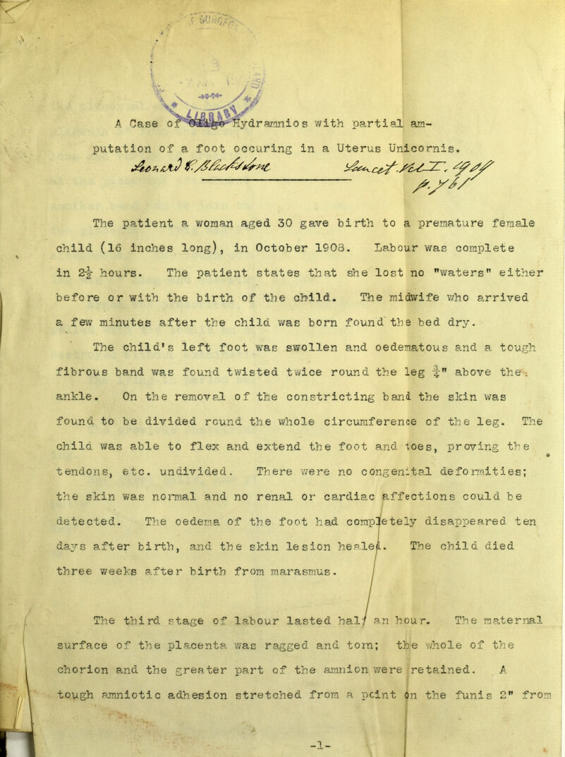 am- putation of a foot occuring in a Uterus Unicornis. S-S*/ The patient a woman aged 30 gave birth to a premature female child (16 inches long), in October 1908. Labour was complete in 2-§- hours. The patient states that she lost no ’’waters” either before or with the birth of the child. The midwife who arrived a few minutes after the child was born found the bed dry. The child's left foot was swollen and oe&ematous and a tough fibrous band was found twisted twice round the leg -J above the. ankle. On the removal of the constricting band the skin was found to be divided round the whole circumference of the leg. The child was able to flex and extend the foot and toes, proving the tendons, etc. undivided. There v/ere no congenital deformities; the skin was normal and no renal or cardiac affections could be detected. The oedema of the foot had completely disappeared ten day s a.fter birth, and the skin lesion he ale a. The child died three weeks after birth from marasmus. The third stage of labour lasted hal/ an hour. The maternal surface of the placenta was ragged and torn; the whole of the chorion and the greater part of the amnion were retained. A tough amniotic adhesion stretched from a point on the funis 2 from