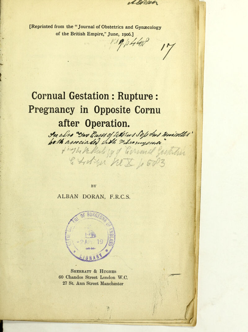 [Reprinted from the “Journal of Obstetrics and Gynaecology of the British Empire,” June, 1906.] Cornual Gestation: Rupture: Pregnancy in Opposite Cornu after Operation. \j ^ v . / % V rv P7 UP Pu x. ■ : i £ ' ff // & ■/ BY ALBAN DORAN, F.R.C.S. Sherratt & Hughes 60 Chandos Street London W.C. 27 St. Ann Street Manchester