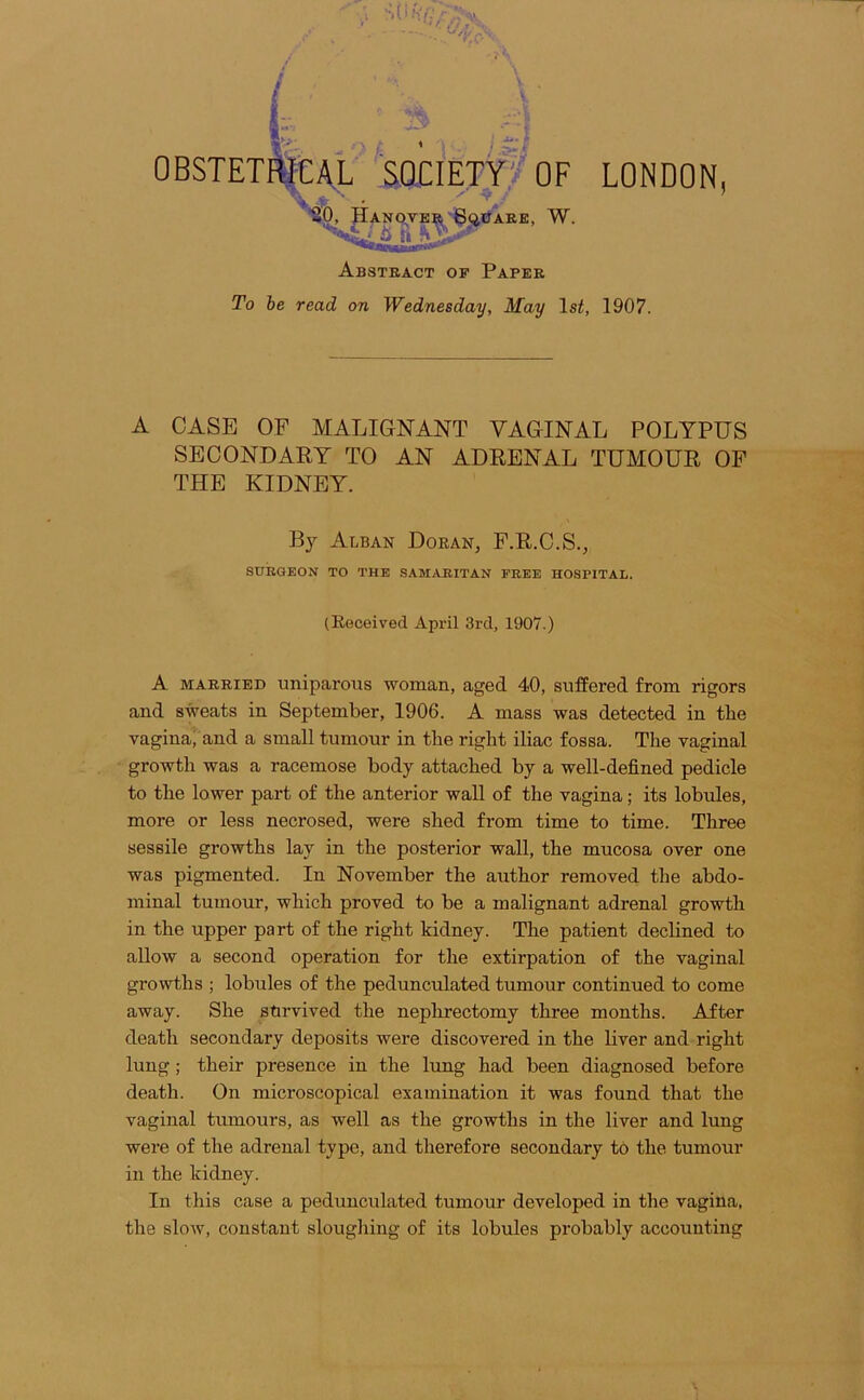 0 SQCIEtWoF LONDON, -I- * •ftO, JIaNQVER BciUAEE, W. Abstract op Paper To he read on Wednesday, May Is^, 1907. A CASE OF MALIGNANT VAGINAL POLYPUS SECONDARY TO AN ADRENAL TUMOUR OF THE KIDNEY. Bj Alban Doran, F.R.C.S., SURGEON TO THE SAM/UUTAN FREE HOSPITAL. (Received April 3rd, 1907.) A MARRIED uniparous woman, aged 40, suffered from rigors and sweats in September, 1906. A mass was detected in the vagina, and a small tumour in the right iliac fossa. The vaginal growth was a racemose body attached by a well-defined pedicle to the lower part of the anterior wall of the vagina; its lobules, more or less necrosed, were shed from time to time. Three sessile growths lay in the posterior wall, the mucosa over one was pigmented. In November the author removed the abdo- minal tumour, which proved to be a malignant adrenal growth in the upper part of the right kidney. The patient declined to allow a second operation for the extirpation of the vaginal growths ; lobules of the pedunculated tumour continued to come away. She survived the nephrectomy three months. After death secondary deposits were discovered in the liver and right lung; their presence in the lung had been diagnosed before death. On microscopical examination it was found that the vaginal tumours, as well as the growths in the liver and lung were of the adrenal type, and therefore secondary to the tumour in the kidney. In this case a pedunculated tumour developed in the vagina, the slow, constant sloughing of its lobules probably accounting