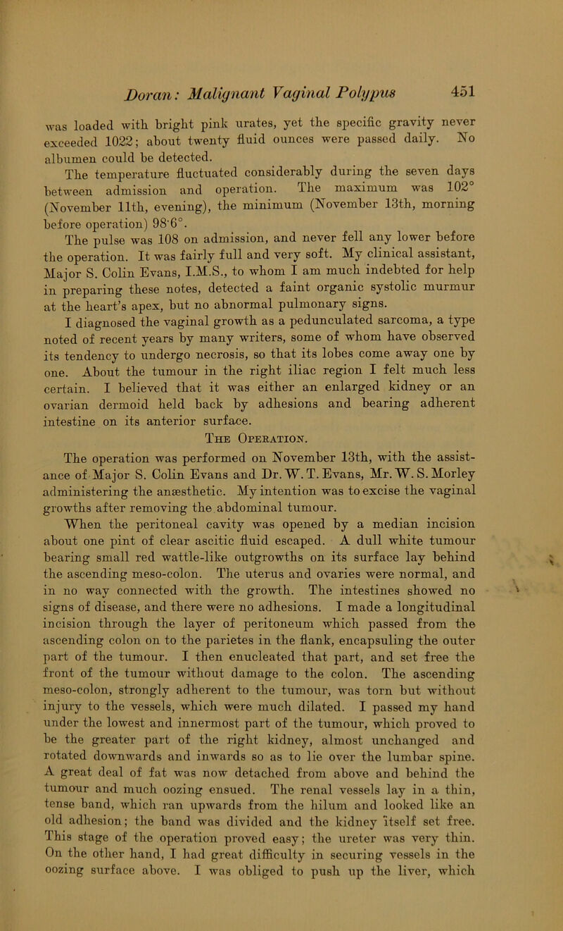 was loaded with bright pink urates, yet the specific gravity never exceeded 1022; about twenty fluid ounces were passed daily. No albumen could be detected. The temperature fluctuated considerably during the seven days between admission and operation. The maximum was 102 (November 11th, evening), the minimum (November 13th, morning before operation) 98’6°. The pulse was 108 on admission, and never fell any lower before the operation. It was fairly full and very soft. My clinical assistant. Major S. Colin Evans, I.M.S., to whom I am much indebted for help in preparing these notes, detected a faint organic systolic murmur at the heart’s apex, hut no abnormal pulmonary signs. I diagnosed the vaginal growth as a pedunculated sarcoma, a type noted of recent years by many writers, some of whom have observed its tendency to undergo necrosis, so that its lobes come away one by one. About the tumour in the right iliac region I felt much less certain. I believed that it was either an enlarged kidney or an ovarian dermoid held back by adhesions and bearing adherent intestine on its anterior surface. The Operation. The operation was performed on November 13th, with the assist- ance of Major S. Colin Evans and Dr. W. T. Evans, Mr. W. S. Morley administering the anaesthetic. My intention was to excise the vaginal growths after removing the. abdominal tumour. When the peritoneal cavity was opened by a median incision about one pint of clear ascitic fluid escaped. A dull white tumour bearing small red wattle-like outgrowths on its surface lay behind the ascending meso-colon. The uterus and ovaries were normal, and in no way connected with the growth. The intestines showed no signs of disease, and there were no adhesions. I made a longitudinal incision through the layer of peritoneum which passed from the ascending colon on to the parietes in the flank, encapsuling the outer part of the tumour. I then enucleated that part, and set free the front of the tumour without damage to the colon. The ascending meso-colon, strongly adherent to the tumour, was torn but without injury to the vessels, which were much dilated. I passed my hand under the lowest and innermost part of the tumour, which proved to be the greater part of the right kidney, almost unchanged and rotated downwards and inwards so as to lie over the lumbar spine. A great deal of fat was now detached from above and behind the tumour and much oozing ensued. The renal vessels lay in a thin, tense band, which ran upwards from the hilum and looked like an old adhesion; the band was divided and the kidney itself set free. This stage of the operation proved easy; the ureter was very thin. On the other hand, I had great difficulty in securing vessels in the oozing surface above. I was obliged to push up the liver, which