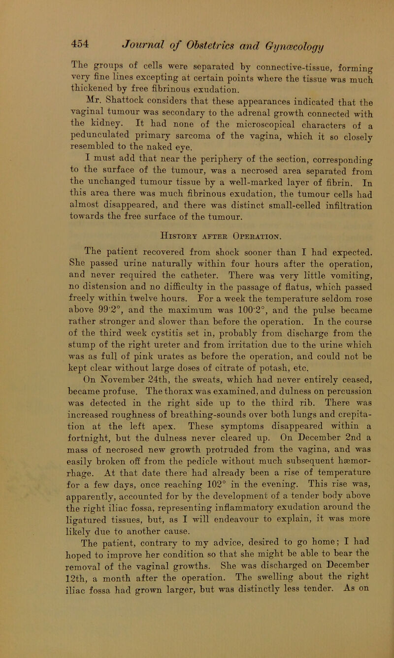 Tlie groups of cells were separated by connective-tissue, forming very fine lines excepting at certain points where the tissue was much thickened by free fibrinous exudation. Mr. Shattock considers that these appearances indicated that the vaginal tumour was secondary to the adrenal growth connected with the kidney. It had none of the microscopical characters of a pedunculated primary sarcoma of the vagina, which it so closely resembled to the naked eye. I must add that near the periphery of the section, corresponding to the surface of the tumour, was a necrosed area separated from the unchanged tumour tissue by a well-marked layer of fibrin. In this area there was much fibrinous exudation, the tumour cells had almost disappeared, and there was distinct small-celled infiltration towards the free surface of the tumour. History after Operation. The patient recovered from shock sooner than I had expected. She passed urine naturally within four hours after the operation, and never required the catheter. There was very little vomiting, no distension and no difficulty in the passage of fiatus, which passed freely within twelve hours. Tor a week the temperature seldom rose above 99 2°, and the maximum was 100'2°, and the pulse became rather stronger and slower than before the operation. In the course of the third week cystitis set in, probably from discharge from the stump of the right ureter and from irritation due to the urine which was as full of pink urates as before the operation, and could not be kept clear without large doses of citrate of potash, etc. On November 24th, the sweats, which had never entirely ceased, became profuse. The thorax was examined, and dulness on percussion was detected in the right side up to the third rib. There was increased roughness of breathing-sounds over both lungs and crepita- tion at the left apex. These symptoms disappeared within a fortnight, but the dulness never cleared up. On December 2nd a mass of necrosed new growth protruded from the vagina, and was easily broken ofE from the pedicle without much subsequent haemor- rhage. At that date there had already been a rise of temperature for a few days, once reaching 102° in the evening. This rise was, apparently, accounted for by the development of a tender body above the right iliac fossa, representing inflammatory exudation around the ligatured tissues, but, as I will endeavour to explain, it was more likely due to another cause. The patient, contrary to my advice, desired to go home; I had hoped to improve her condition so that she might be able to bear the removal of the vaginal growths. She was discharged on December 12th, a month after the operation. The swelling about the right iliac fossa had grown larger, but was distinctly less tender. As on