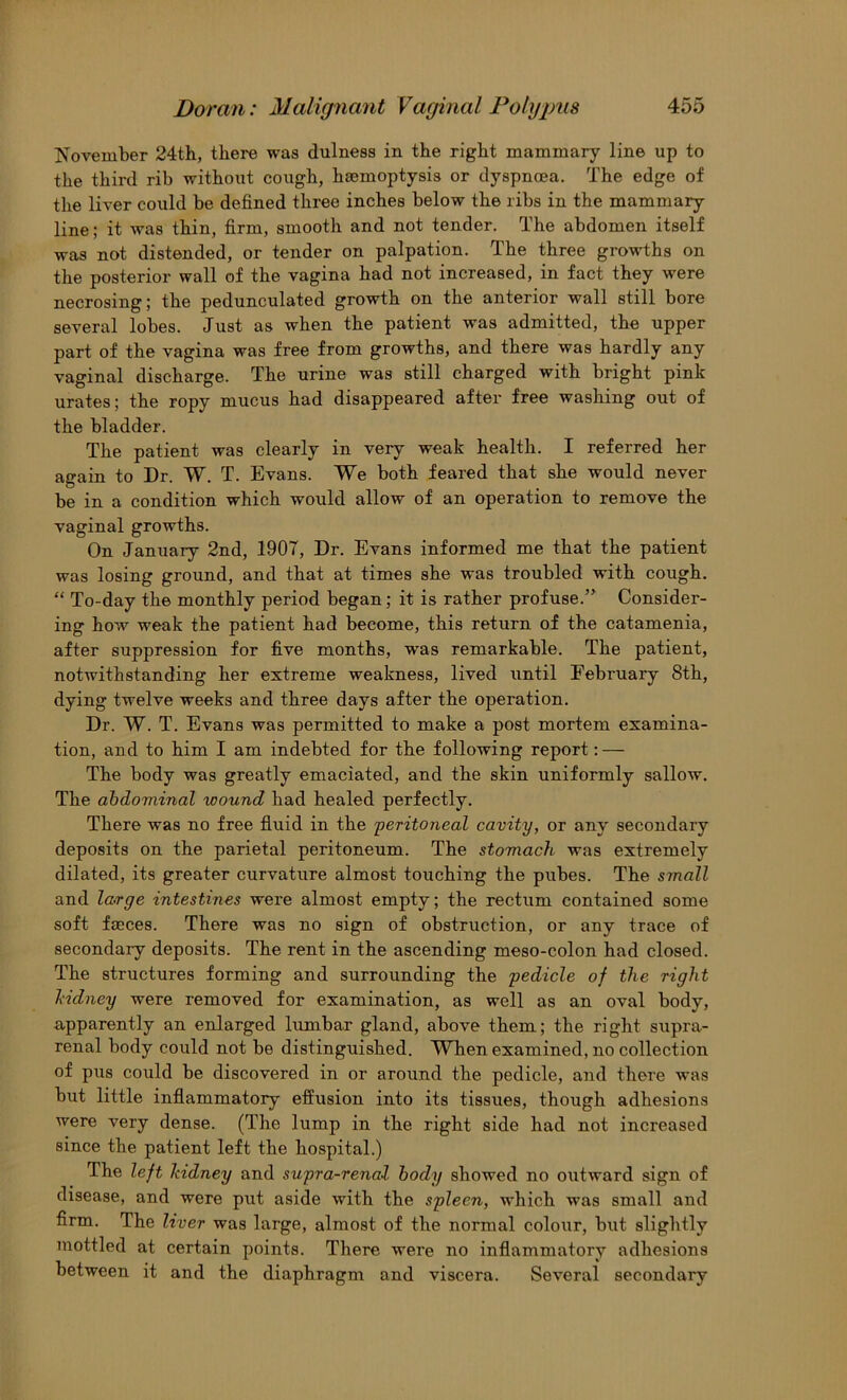 November 24th, there was dulness in the right mammary line up to the third rib without cough, haemoptysis or dyspncea. The edge of the liver could be defined three inches below the ribs in the mammary line; it was thin, firm, smooth and not tender. The abdomen itself was not distended, or tender on palpation. The three growths on the posterior wall of the vagina had not increased, in fact they were necrosing; the pedunculated growth on the anterior wall still bore several lobes. Just as when the patient was admitted, the upper part of the vagina was free from growths, and there was hardly any vaginal discharge. The urine was still charged with bright pink urates; the ropy mucus had disappeared after free washing out of the bladder. The patient was clearly in very weak health. I referred her again to Dr. W. T. Evans. We both feared that she would never be in a condition which would allow of an operation to remove the vaginal growths. On January 2nd, 1907, Dr. Evans informed me that the patient was losing ground, and that at times she was troubled with cough. “ To-day the monthly period began; it is rather profuse.” Consider- ing how weak the patient had become, this return of the catamenia, after suppression for five months, was remarkable. The patient, notwithstanding her extreme weakness, lived until February 8th, dying twelve weeks and three days after the operation. Dr. W. T. Evans was permitted to make a post mortem examina- tion, and to him I am indebted for the following report: — The body was greatly emaciated, and the skin uniformly sallow. The abdominal wound had healed perfectly. There was no free fluid in the 'peritoneal cavit-y, or any secondary deposits on the parietal peritoneum. The stomach was extremely dilated, its greater curvature almost touching the pubes. The small and large intestines were almost empty; the rectum contained some soft faeces. There was no sign of obstruction, or any trace of secondary deposits. The rent in the ascending meso-colon had closed. The structures forming and surrounding the pedicle of the right Mdney were removed for examination, as well as an oval body, apparently an enlarged lumbar gland, above them; the right supra- renal body could not be distinguished. When examined, no collection of pus could be discovered in or around the pedicle, and there was but little inflammatory effusion into its tissues, though adhesions were very dense. (The lump in the right side had not increased since the patient left the hospital.) The left hidney and supra-renal body showed no orrtward sign of disease, and were put aside with the spleen, which was small and firm. The liver was large, almost of the normal colour, but slightly mottled at certain points. There were no inflammatory adhesions between it and the diaphragm and viscera. Several secondary