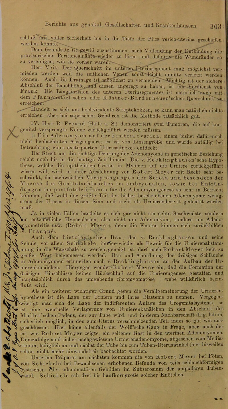 Berichte aus gynilkol. Gesellschaften und Krankenhilusern. 303 scbluB''it»t^v^ler Sicherheit bis in die Tiefe der Plica vesico-uterina gescbaffen werden konDteT--.,^^ Dem GruudsatzlSt-g^vdC zuzustimmen, nacb Vollendung der, Enfbmdung die provisoriscben Peritonealn^l3-~^v4eder zu losen und definitive-die Wundrander so. zu vereinigen, wie sie vorber waren>'~ __ Herr Veit: Der Querscbnitt im unTe?w^^erinsegment muB mbglicbst ver- mieden werden, weil die seitlicben V^nen son^t'Sei^M unniitz verletzt werden konnen. Aucb die Drainage ist.-mfiglicbst zu vermeideurASUd}tig ist der sichere AbscbluB der Bauchbohle^.,uncT diesen angeregt zu liaben, ist eiin Verdienst von Frank. Die Langsinzision des unteren Uterinsegmentes ist naturlicb''iKU5b rait dem Pfann,^»stlel’schen oder Kiistner-Bardenbeuer’scben QuerscbnitP^su erreicljjeHr —^andelt es sicb um bocbvirulente Streptokokken, so kann man naturlicb nichts erreicben; aber bei sapriscben Gefahren ist die Metbode tatsacblicb gut. IV. Herr R. Freund (Halle a. S.) demonstriert zwei Tumoren, die auf kon- genital versprengte Keime zuriickgefiibrt werden miissen. 1) Ein Adenomyom auf der Fimbria ovarica, einem bisber dafur nocb nicbt beobacbteten Ausgaugsort; es ist von LinsengroBe und wurde zufallig bei Betracbtung eines exstirpierten Uterusadnexes entdeckt. Der Streit um die ricbtige Deutung der Adenomyome in genetiscber Beziebung reicbt nocb bis in die beutige Zeit binein. Die v. Recklingbausen’scbe Hj'po- tbese, welcbe die epitbelialen Cysten in Myomen auf die Urniere zuriickgefiibrt wissen will, wird in ibrer Ausdebnung von Robert Meyer mit Recbt sebr be- scbrankt, da nacbweislicb Versprengungeii der Serosa und besonders der Mucosa des Genitalscblaucbes im embryonalen, sowie bei Entzun- dungen im postfotalen Leben fiir die Adenomyomgenese so sebr in Betracbt kommen, daB wobl der groBte Teil der bisber bescbriebenen Adenomyome wenig- stens des Uterus in diesem Sinn und nicbt als Urnierenderivat gedeutet werden ^ muB. Ja in vielen Fallen bandelte es sicb gar nicbt um ecbte Gescbwiilste, sondern Mm entzilfidlicbe Hyperplasien, also nicbt um Adenomyom, sondern um Adeno- ^v,^\rayometritis usw. (Robert M^yer), denn die Enoten konnen sicb zuriickbilden Franque). N ^ Aucb -dem bistolbgi^cben Bau, den v. Recklinghausen und seine Scbule, vor allem Scbicke'l'e, imJfier* wieder als Beweis fiir die Urnierenabstam- V\mung in die Wagscbale zu werfen.geneigt ist, darf nacb Robert Meyer kein zu A groBer Wert beigemessen werden. Bau und Anordnung der driisigen Scblaucbe in Adenomyomen erinnerten nacb v. Recklinghausen an den Aufbau der Ur- nierenkanalcben. Hiergegen wendek-Robert Meyer ein, daB die Formation der W driisigen Einschliisse keinen Riicks'cbluB auf die Urnierengenese gestatten und 'bauptsacblicb durcb das umgebende fibromyomatbse webe willkiirlicb beein- fluBt wird. ^ Als ein weiterer wicbtiger Grund gegen die Verallgemeinerung der Umieren- hypothese ist die Lage der Urniere und ibres Blastems zu nennen. Vergegen- ^wartigt man sicb die Lage der indifferenten Anlage des Urogenitalsystems, so ist eine eventuelle Verlagerung von Urnierenkanalchen in den Abschnitt des Miiller’scben Fadens, der zur Tube wird, und in deren Nacbbarscbaft (Lig. latum) sicberlich moglich, in den zum Uterus verschmelzenden Teil indes so gut wie aus- V i geschlossen. Hier kame allenfalls der Wolff’sche Gang in Frage, aber aucb der ^ ist, wie Robert Meyer zeigte, ein seltener Gast in den uterinen Adenomyomen. ^ ^^Demzufolge sind sicher nachgewiesene Urnierenadenomyome, abgeseben vom Media- stinum, lediglich an und nachst der Tube bis zum Tuben-Uteruswinlcel (bier bisweilen ^ schon nicbt mebr einwandsfrei) beobachtet worden. ^ Unserem Praparat am nacbsten kommen die von Robert Meyer bei Foten, XV von Scbickele bei Erwachsenen erhobenen Befunde von toils schlauchfdrmigen lystischen 5der adenomatbsen Gebilden im Subserosium der ampuUaren Tuben- vand. Scbickele sab drei bis hanfkorngroBe solcber Knbtcben. 1