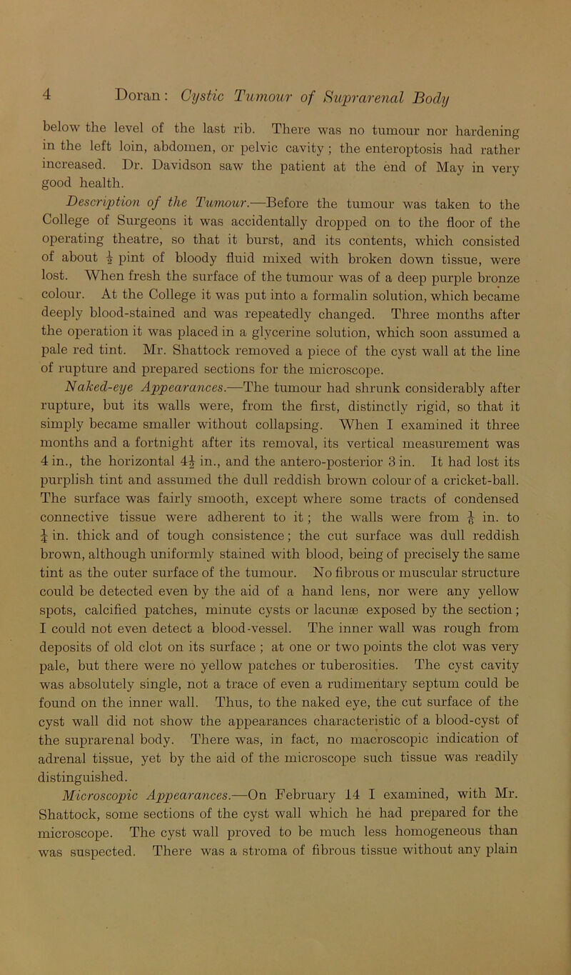 below the level of the last rib. There was no tumour nor hardening in the left loin, abdomen, or pelvic cavity ; the enteroptosis had rather increased. Dr. Davidson saw the patient at the end of May in very good health. Description of the Tumour.—Before the tumour was taken to the College of Surgeons it was accidentally dropped on to the floor of the operating theatre, so that it burst, and its contents, which consisted of about 1? pint of bloody fluid mixed with broken down tissue, were lost. When fresh the surface of the tumour was of a deep purple bronze colour. At the College it was put into a formalin solution, which became deeply blood-stained and was repeatedly changed. Three months after the operation it was placed in a glycerine solution, which soon assumed a pale red tint. Mr. Shattock removed a piece of the cyst wall at the line of rupture and prepared sections for the microscope. Naked-eye Appearances.—The tumour had shrunk considerably after rupture, but its walls were, from the first, distinctly rigid, so that it simply became smaller without collapsing. When I examined it three months and a fortnight after its removal, its vertical measurement was 4 in., the horizontal 4^ in., and the antero-posterior 3 in. It had lost its purplish tint and assumed the dull reddish brown colour of a cricket-ball. The surface was fairly smooth, except where some tracts of condensed connective tissue were adherent to it; the walls were from ^ in. to 4 in. thick and of tough consistence; the cut surface was dull reddish brown, although uniformly stained with blood, being of precisely the same tint as the outer surface of the tumour. No fibrous or muscular structure could be detected even by the aid of a hand lens, nor were any yellow spots, calcified patches, minute cysts or lacunae exposed by the section; I could not even detect a blood-vessel. The inner wall was rough from deposits of old clot on its surface ; at one or two points the clot was very pale, but there were no yellow patches or tuberosities. The cyst cavity was absolutely single, not a trace of even a rudimentary septum could be found on the inner wall. Thus, to the naked eye, the cut surface of the cyst wall did not show the appearances characteristic of a blood-cyst of the suprarenal body. There was, in fact, no macroscopic indication of adrenal tissue, yet by the aid of the microscope such tissue was readily distinguished. Microscopic Appearances.—On February 14 I examined, with Mr. Shattock, some sections of the cyst wall which he had prepared for the microscope. The cyst wall proved to be much less homogeneous than was suspected. There was a stroma of fibrous tissue without any plain