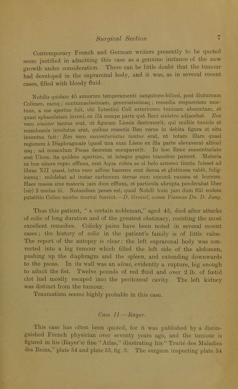 Contemporary French and German writers presently to be quoted seem justified in admitting this case as a genuine instance of the new growth under consideration. There can be little doubt that the tumour had developed in the suprarenal body, and it was, as in seveial lecent cases, filled with bloody fluid. Nobilis quidam 45 annorum temperamenti sanguineo-biliosi, post diuturnam Colicam, eamq; contumacissimam, generosissimaq ; remedia respuentem mor- tuus, a me apertus fuit, ubi Intestini Coli exteriorem tunicam absumtam, et quasi sphacelatam inveni, ex ilia nempe parte qua Reni sinistro adjacebat. Ren vero sinister tantus erat, ut figuram Lienis destruxerit, qui multis tunicis et membranis involutus erat, quibus resectis Ren verus in debita figura et situ inventus fuit: Ren vero succenturiatus tantus erat, ut totam illam quasi regionem a Diaphragmate (quod una cum Liene ex ilia parte elevaverat altius) usq ; ad musculum Psoas deorsum occupaverit. In hoc Rene succenturiato erat Ulcus, ita quidem apertum, ut integro pugno transitus pateret. Materia ex boc ulcere rupto effluxa, erat Aqua rubra ac si bolo armeno tincta fuisset ad libras XII quasi, intus vero adhuc haerens erat densa et glutinosa valdfe, fulig- inemq; redolebat ad instar carbonum terrae cum summa nausea et horrore. Haec massa sine materia jam dum effluxa, et particula abrupta ponderabat liber {sic) 2 uncias iii. Notan dum penes est, quod Nobili huic jam dum filii eodem putatitio Colico morbo mortui fuerint.—D. Greisel, comm Viennae Dn. D. Jung. Thus this patient, “ a certain nobleman,” aged 45, died after attacks of colic of long duration and of the greatest obstinacy, resisting the most excellent remedies. Colicky pains have been noted in several recent cases; the history of colic in the patient’s family is of little value. The report of the autopsy is clear ; the left suprarenal body was con- verted into a big tumour which filled the left side of the abdomen, pushing up the diaphragm and the spleen, and extending downwards to the psoas. In its wall was an ulcus, evidently a rupture, big enough to admit the fist. Twelve pounds of red fluid and over 2 lb. of foetid clot had mostly escaped into the peritoneal cavity. The left kidney was distinct from the tumour. Traumatism seems highly probable in this case. Case 11.—Bayer. This case has often been quoted, for it was published by a distin- guished French physician over seventy years ago, and the tumour is figured in his (Rayer’s) fine “ Atlas,” illustrating his “ Traite des Maladies des Reins,” plate 54 and plate 55, fig. 3. The surgeon inspecting plate 54