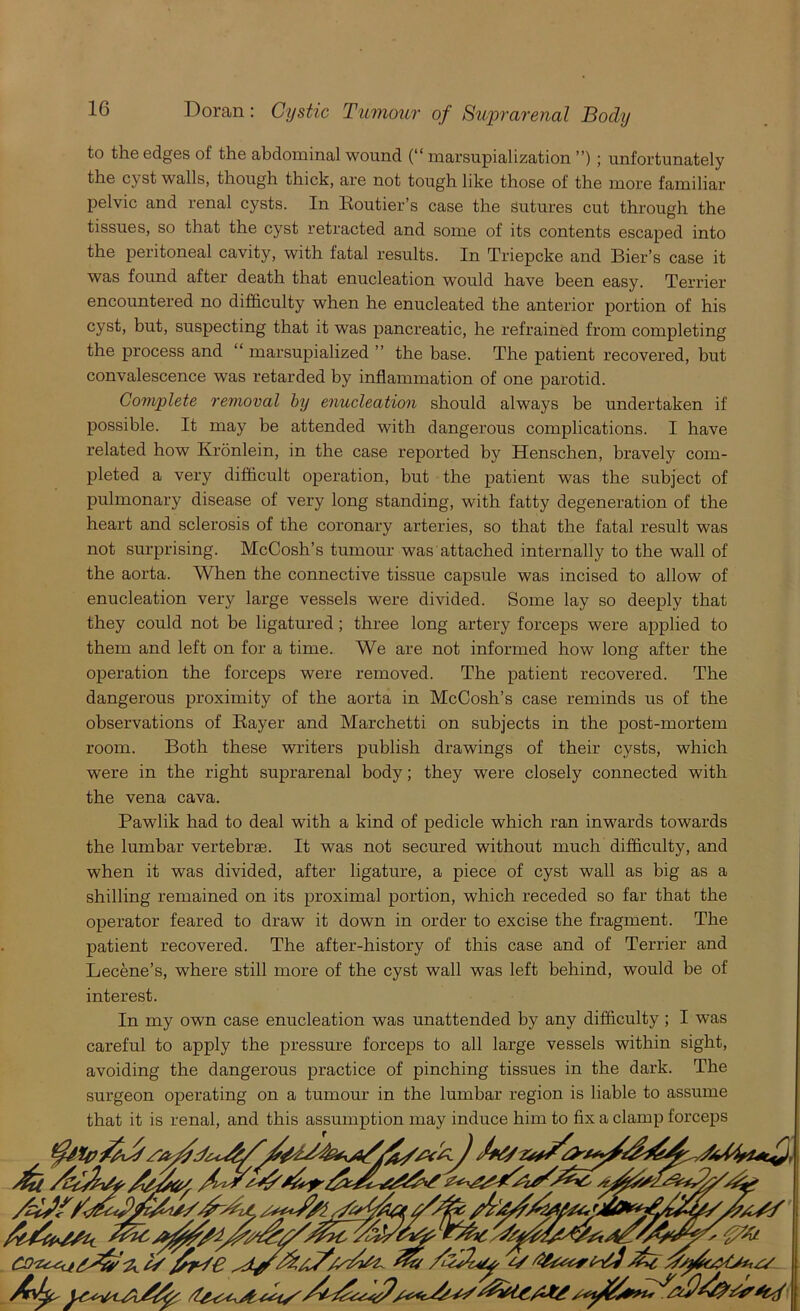 to the edges of the abdominal wound (“ marsupialization ”) ; unfortunately the cyst walls, though thick, are not tough like those of the more familiar pelvic and renal cysts. In Eoutier’s case the Sutures cut through the tissues, so that the cyst retracted and some of its contents escaped into the peritoneal cavity, with fatal results. In Triepcke and Bier’s case it was found after death that enucleation would have been easy. Terrier encountered no difficulty when he enucleated the anterior portion of his cyst, but, suspecting that it was pancreatic, he refrained from completing the process and “ marsupialized ” the base. The patient recovered, but convalescence was retarded by inflammation of one parotid. Complete removal by enucleation should always be undertaken if possible. It may be attended with dangerous complications. I have related how Kronlein, in the case reported by Henschen, bravely com- pleted a very difficult operation, but the patient was the subject of pulmonary disease of very long standing, with fatty degeneration of the heart and sclerosis of the coronary arteries, so that the fatal result was not surprising. McCosh’s tumour was attached internally to the wall of the aorta. When the connective tissue capsule was incised to allow of enucleation very large vessels were divided. Some lay so deeply that they could not be ligatured ; three long artery forceps were applied to them and left on for a time. We are not informed how long after the operation the forceps were removed. The patient recovered. The dangerous proximity of the aorta in McCosh’s case reminds us of the observations of Bayer and Marchetti on subjects in the post-mortem room. Both these writers publish drawings of their cysts, which were in the right suprarenal body; they were closely connected with the vena cava. Pawlik had to deal with a kind of pedicle which ran inwards towards the lumbar vertebrae. It was not secured without much difficulty, and when it was divided, after ligature, a piece of cyst wall as big as a shilling remained on its proximal portion, which receded so far that the operator feared to draw it down in order to excise the fragment. The patient recovered. The after-history of this case and of Terrier and Lecene’s, where still more of the cyst wall was left behind, would be of interest. In my own case enucleation was unattended by any difficulty ; I was careful to apply the pressure forceps to all large vessels within sight, avoiding the dangerous practice of pinching tissues in the dark. The surgeon operating on a tumour in the lumbar region is liable to assume that it is renal, and this assumption may induce him to fix a clamp forceps