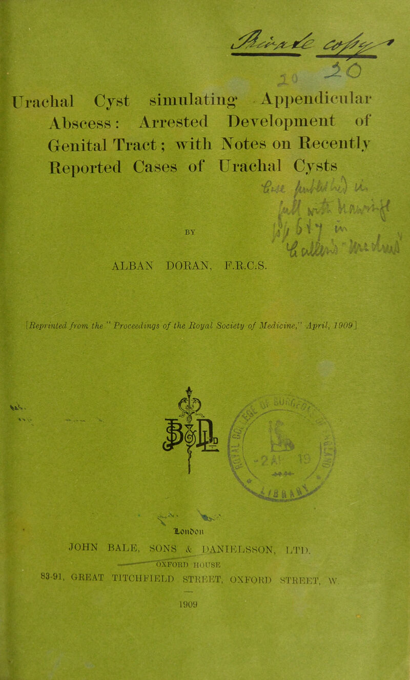 ITrachal Cyst simulating- Appendicular ; Abscess: Arrested Development of Genital Tract; with Notes on Recently Reported Cases of Urachal Cysts few- kft v's'vH by H'l ^ ^ ALBAN DORAN, F.R.C.S. [Beprinied from the Proceedings of the Boyal Society of Medicme,” April, 1909^ % Xoiibon JOHN BALE, SONS A DANTELSSON, LTD. —OXFmU) HOUSE 83-91, GREAT TITCHEIELD STKEl-lT, OXFORD STREET W.