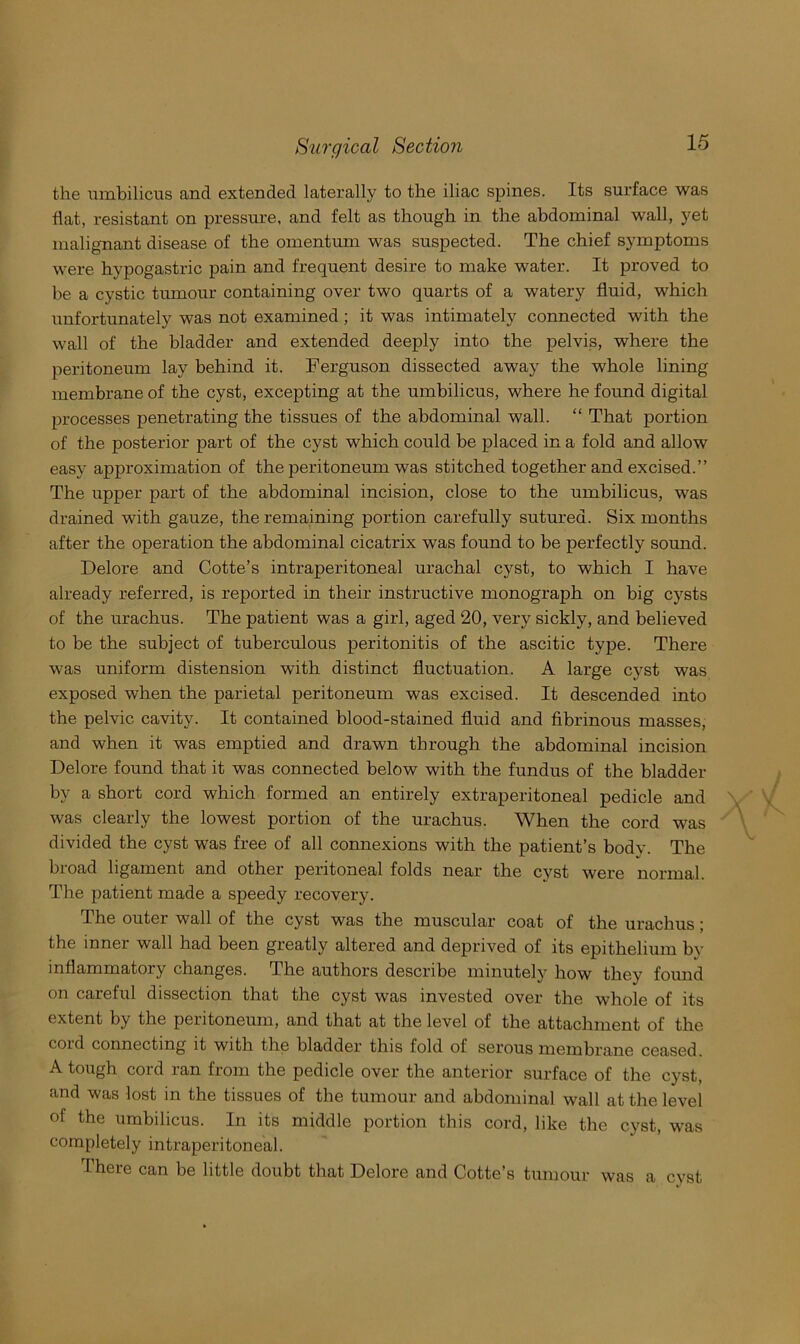 the umbilicus and extended laterally to the iliac spines. Its surface was flat, resistant on pressure, and felt as though in the abdominal wall, yet malignant disease of the omentum was suspected. The chief symptoms were hypogastric pain and frequent desire to make water. It proved to be a cystic tumour containing over two quarts of a watery fluid, which unfortunately was not examined; it was intimately connected with the wall of the bladder and extended deeply into the pelvis, where the peritoneum lay behind it. Ferguson dissected away the whole lining membrane of the cyst, excepting at the umbilicus, where he found digital processes penetrating the tissues of the abdominal wall. “ That portion of the posterior part of the cyst which could be placed in a fold and allow easy approximation of the peritoneum was stitched together and excised.” The upper part of the abdominal incision, close to the umbilicus, was drained with gauze, the remaining portion carefully sutm’ed. Six months after the operation the abdominal cicatrix was found to be perfectly sound. Delore and Cotte’s intraperitoneal urachal cyst, to which I have already referred, is reported in their instructive monograph on big cysts of the urachus. The patient was a girl, aged 20, very sickly, and believed to be the subject of tuberculous peritonitis of the ascitic type. There was uniform distension with distinct fluctuation. A large cyst was exposed when the parietal peritoneum was excised. It descended into the pelvic cavity. It contained blood-stained fluid and fibrinous masses, and when it was emptied and drawn through the abdominal incision Delore found that it was connected below with the fundus of the bladder by a short cord which formed an entirely extraperitoneal pedicle and was clearly the lowest portion of the urachus. When the cord was divided the cyst was free of all connexions with the patient’s body. The broad ligament and other peritoneal folds near the cyst were normal. The patient made a speedy recovery. The outer wall of the cyst was the muscular coat of the urachus j the inner wall had been greatly altered and deprived of its epithelium by inflammatory changes. The authors describe minutelj^ how they found on careful dissection that the cyst was invested over the whole of its extent by the peiitoneum, and that at the level of the attachment of the cold connecting it with the bladder this fold of serous membrane ceased. A tough cord ran from the pedicle over the anterior surface of the cyst, and was lost in the tissues of the tumour and abdominal wall at the level of the umbilicus. In its middle portion this cord, like the cyst, was completely intraperitoneal. There can be little doubt that Delore and Cotte’s tumour was a cyst