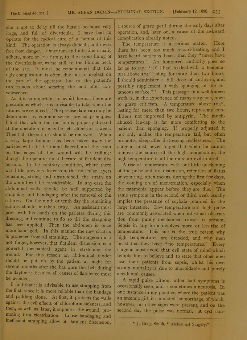 she is apt to delay till the hernia becomes very large, and full of diverticula. I have had to operate for the radical cure of a hernia of this kind. The operation is always difficult, and never free from danger. Omentum and intestine usually adhere, more or less firmly, to the serous lining of the diverticula or, worse still, to the fibrous neck of the sac. It must be remembered that this ugly complication is often due not to neglect on the part of the operator, but to the patient’s carelessness about wearing the belt after con- valescence. As it is so important to avoid hernia, there are precautions which it is advisable to take when the sutures are removed. The precise date can only be determined by common-sense surgical principles. I find that when the incision is properly dressed at the operation it may be left alone for a week. Then half the sutures should be removed. When a very large tumour has been taken away the parietes will still be found flaccid, and the strain on the edges of the wound will be trifling; though the operator must beware of flatulent dis- tension. In the contrary condition, where there was little previous distension, the muscular layers remaining strong and unstretched, the strain on the wound will be considerable. In any case the abdominal walls should be well supported by strapping and bandaging after the removal of the sutures. On the ninth or tenth day the remaining sutures should be taken away. An assistant must press with his hands on the parietes during this dressing, and continue to do so till the strapping has been applied. Then the abdomen is once more bandaged. In this manner the new cicatrix is protected from all straining. The surgeon must not forget, however, that flatulent distension is a powerful mechanical agent in stretching the wound. For this reason an abdominal binder should be put on by the patient at night for several months after she has worn the belt during' the daytime ; besides, all causes of flatulence must be avoided. I find that it is advisable to use strapping from the first, since it is more reliable than the bandage and padding alone. At first, it protects the walls against the evil effects of chloroform-sickness, and then, as well as later, it supports the wound, pro- moting firm cicatrization. Loose bandaging and inefficient strapping allow of flatulent distension, a source of grave peril during the early days after operation, and, later on, a cause of the awkward complication already noted. The temperature is a serious matter. Here there has been too much record-beating, and I have heard surgeons boast that they “ never have temperatures.” An honoured authority goes so far as to say: “ If I had to deal with a tempera- ture above 104° lasting for more than two hours, I should administer a full dose of antipyrin, and possibly supplement it with sponging of the cu- taneous surface.” * This passage in a well-known work is, in the experience of many surgeons, open to grave criticism. A temperature above 104°, lasting for more than two hours, represents con- ditions not improved by antipyrin. The much- abused ice-cap is far more comforting to the patient than sponging. If properly adjusted it not only makes the temperature fall, but often promotes sleep after distressing restlessness. The surgeon must never forget that when he cannot remove the source of the high temperature, the high temperature is all the more an evil in itself. A rise of temperature with but little quickening of the pulse and no distension, retention of flatus or vomiting, often means, during the first few days, the coming on of menstruation, especially when the catamenia appear before they are due. The same symptom in the second or third week usually implies the presence of scybala retained in the large intestine. Low temperature and high pulse are commonly associated when intestinal obstruc- tion from purely mechanical causes is present. Sepsis in any form involves more or less rise of temperature. This fact is the true reason why high temperatures are dreaded, and why men boast that they have “ no temperatures.” Every surgeon must avoid that evil state of mind which tempts him to believe and to state that other men lose their patients from sepsis, whilst his own scanty mortality is due to unavoidable and purely accidental causes. A rapid pulse without other bad symptoms is occasionally seen, and is sometimes a neurosis. In one instance in my practice, where the patient was an anaemic girl, it simulated haemorrhage, of which, however, no other signs were present, and on the second day the pulse was normal. A cyst con- • J. Greig Smith, “Abdominal Surgery.”