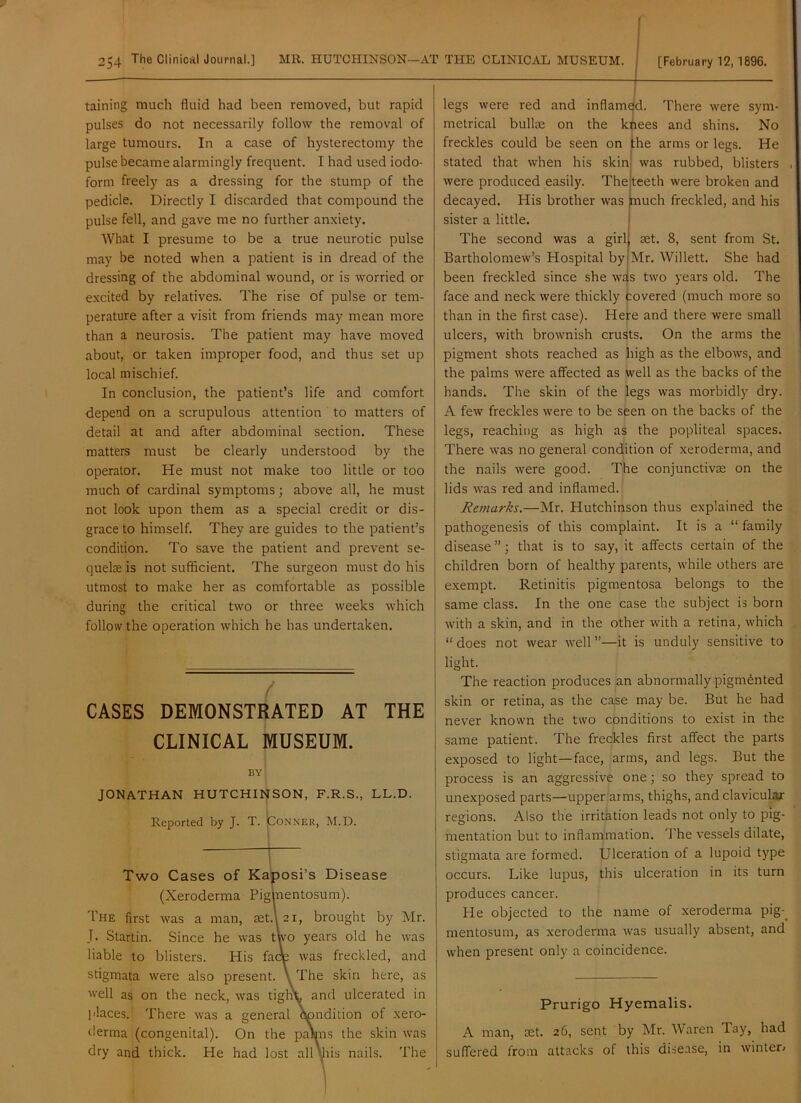 taining much fluid had been removed, but rapid pulses do not necessarily follow the removal of large tumours. In a case of hysterectomy the pulse became alarmingly frequent. I had used iodo- form freely as a dressing for the stump of the pedicle. Directly I discarded that compound the pulse fell, and gave me no further anxiety. What I presume to be a true neurotic pulse may be noted when a patient is in dread of the dressing of the abdominal wound, or is worried or excited by relatives. The rise of pulse or tem- perature after a visit from friends may mean more than a neurosis. The patient may have moved about, or taken improper food, and thus set up local mischief. In conclusion, the patient’s life and comfort depend on a scrupulous attention to matters of detail at and after abdominal section. These matters must be clearly understood by the operator. He must not make too little or too much of cardinal symptoms; above all, he must not look upon them as a special credit or dis- grace to himself. They are guides to the patient’s condition. To save the patient and prevent se- quelce is not sufficient. The surgeon must do his utmost to make her as comfortable as possible during the critical two or three weeks which follow the operation which he has undertaken. CASES DEMONSTRATED AT THE CLINICAL MUSEUM. BY JONATHAN HUTCHINSON, F.R.S., LL.D. Reported by J. T. iCONNER, M.D. Two Cases of Kaposi’s Disease (Xeroderma Piglnentosum). The first was a man, set.\2i, brought by Mr. J. Startin. Since he was two years old he was liable to blisters. His faqe was freckled, and stigmata were also present. \ The skin here, as well as on the neck, was tight and ulcerated in places. There was a general condition of xero- derma (congenital). On the pa\ns the skin was dry and thick. He had lost all yiiy nails. The legs were red and inflamed. There were sym- metrical bullae on the khees and shins. No freckles could be seen on the arms or legs. He stated that when his skin[ was rubbed, blisters teeth were broken and much freckled, and his were produced easily. The 1 decayed. His brother was sister a little. The second was a girlj aet. 8, sent from St. Bartholomew’s Hospital by|Mr. Willett. She had been freckled since she wajs two years old. The face and neck were thickly fcovered (much more so than in the first case). Here and there were small ulcers, with brownish crusts. On the arms the pigment shots reached as high as the elbows, and the palms were affected as well as the backs of the hands. The skin of the legs was morbidly dry. A few freckles were to be seen on the backs of the legs, reaching as high as the popliteal spaces. There was no general condition of xeroderma, and the nails were good. The conjunctivae on the lids was red and inflamed. Remarks.—Mr. Hutchinson thus explained the pathogenesis of this complaint. It is a “ family disease ”; that is to say, it affects certain of the children born of healthy parents, while others are exempt. Retinitis pigmentosa belongs to the same class. In the one case the subject is born with a skin, and in the other with a retina, which “does not wear well”—it is unduly sensitive to light. The reaction produces an abnormally pigmented skin or retina, as the case may be. But he had never known the two conditions to exist in the same patient. The freckles first affect the parts exposed to light-face, arms, and legs. But the process is an aggressive one; so they spread to unexposed parts—upper arms, thighs, and clavicular regions. Also the irritation leads not only to pig- mentation but to inflammation. Jffie vessels dilate, stigmata are formed. Ulceration of a lupoid type occurs. Like lupus, this ulceration in its turn produces cancer. He objected to the name of xeroderma pig-^ mentosum, as xeroderma was usually absent, and when present only a coincidence. Prurigo Hyemalis. A man, tet. 26, sent by Mr. Waren Tay, had suffered from attacks of this dise.ase, in winter;
