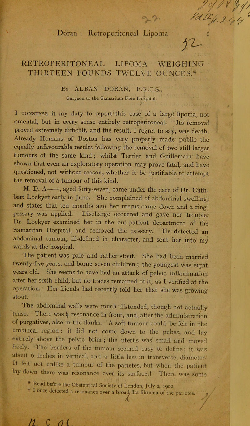 /iar. Doran : Retroperitoneal Lipoma i n- RETROPERITONEAL LIPOMA WEIGHING THIRTEEN POUNDS TWELVE OUNCES.* By ALBAN DORAN, F.R.C.S., Surgeon to the Samaritan Free Hospital. I consider it my duty to report' this case of a large lipoma, not omental, but in every sense entirely retroperitoneal. Its removal proved extremely difficult, and the result, I regret to say, was death. Already Homans of Boston has very properly made public the equally unfavourable results following the removal of two still larger tumours of the same kind; whilst Terrier and Guillemain have shown that even an exploratory operation may prove fatal, and have questioned, not without reason, whether it be justifiable to attempt the removal of a tumour of this kind. 1 M. D. A , aged forty-seven, came under the care of Dr. Cuth- bert Lockyer early in June. She complained of abdominal swelling,1 and states that ten months ago her uterus came down and a ringi pessary was applied. Discharge occurred and gave her trouble; Dr. Lockyer examined her in the out-patient department of the Samaritan Hospital, and removed the pessary. He detected an abdominal tumour, ill-defined in character, and sent her into my wards at the hospital. The patient was pale and rather stout. She had been married twenty-five years, and borne seven children ; the youngest was eight years old. She seems to have had an attack of pelvic inflammation after her sixth child, but no traces remained of it, as I verified at the operation. Her friends had recently told her that she was growing stout. The abdominal walls were much distended, though not actually tense. There was \l resonance in front, and, after the administration of purgatives, also in the flanks. A soft tumour could be felt in the umbilical region : it did not come down to the pubes, and lay entirely above the pelvic brim ; the utertis was small and moved freely, the borders of the tumour seemed easy to define; it was about 6 inches in vertical, and a little less in transverse, diameter. It felt not unlike a tumour of the parietes, but when the patient lay down there was resonance over its surface.t There was some * Read before the Obstetrical Society of London, July 2, 1902.