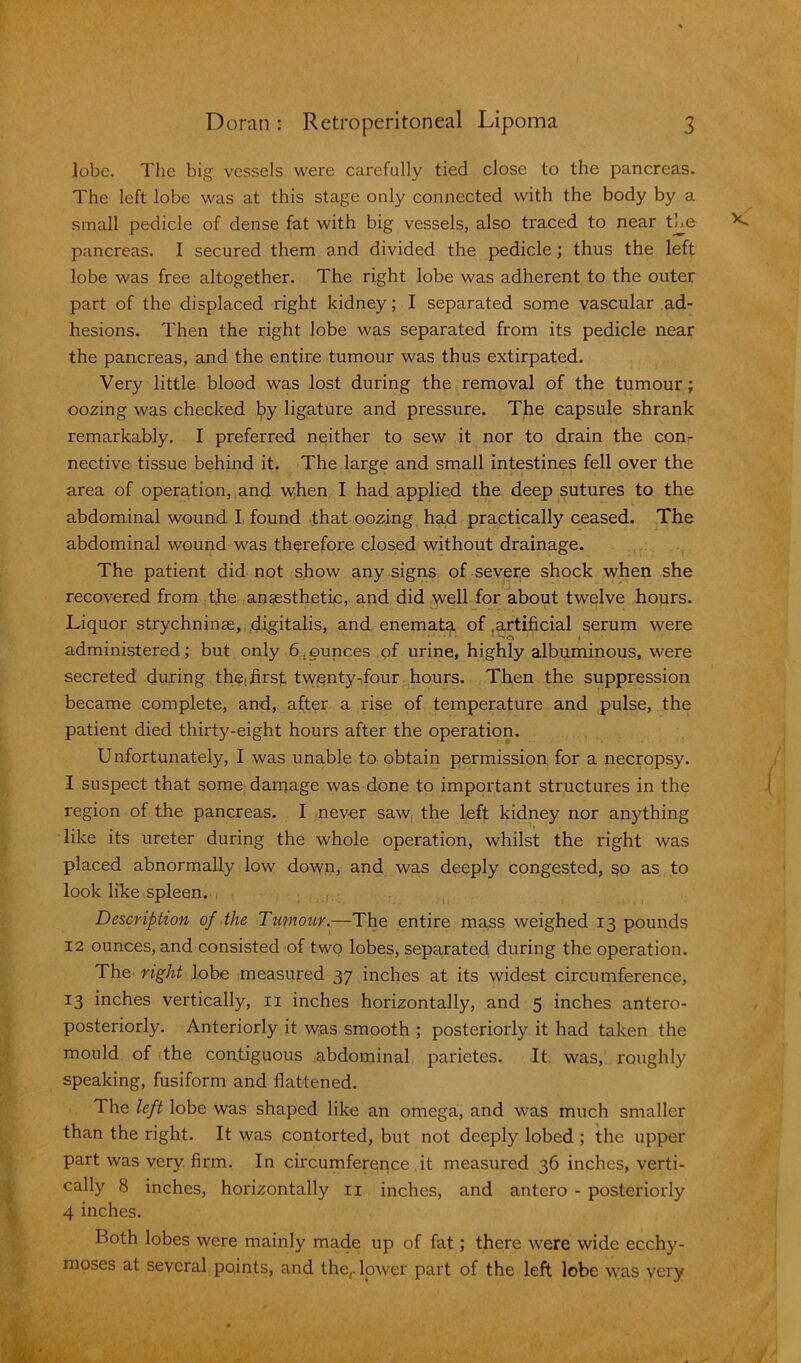 lobe. The big vessels were carefully tied close to the pancreas. The left lobe was at this stage only connected with the body by a small pedicle of dense fat with big vessels, also traced to near the pancreas. I secured them and divided the pedicle ; thus the left lobe was free altogether. The right lobe was adherent to the outer part of the displaced right kidney; I separated some vascular ad- hesions. Then the right lobe was separated from its pedicle near the pancreas, and the entire tumour was thus extirpated. Very little blood was lost during the removal of the tumour; oozing was checked by ligature and pressure. The capsule shrank remarkably. I preferred neither to sew it nor to drain the con- nective tissue behind it. The large and small intestines fell over the area of operation, and when I had applied the deep sutures to the abdominal wound I found that oozing had practically ceased. The abdominal wound was therefore closed without drainage. The patient did not show any signs of severe shock when she recovered from the anaesthetic, and did well for about twelve hours. Liquor strychninse, digitalis, and enemata of .artificial serum were administered; but only 6.ounces of urine, highly albuminous, were secreted during thei first twenty-four hours. Then the suppression became complete, and, after a rise of temperature and pulse, the patient died thirty-eight hours after the operation. Unfortunately, I was unable to obtain permission for a necropsy. I suspect that some darnage was done to important structures in the region of the pancreas. I never saw the left kidney nor anything like its ureter during the whole operation, whilst the right was placed abnormally low down, and was deeply congested, §o as to look like spleen. Description of the Tumour.—The entire mass weighed 13 pounds 12 ounces, and consisted of two lobes, separated during the operation. The right lobe measured 37 inches at its widest circumference, 13 inches vertically, 11 inches horizontally, and 5 inches antero- posteriorly. Anteriorly it was smooth ; posteriorly it had taken the mould of the contiguous abdominal parietes. It was, roughly speaking, fusiform and flattened. The left lobe was shaped like an omega, and was much smaller than the right. It was contorted, but not deeply lobed ; the upper part was very firm. In circumference it measured 36 inches, verti- cally 8 inches, horizontally 11 inches, and antero - posteriorly 4 inches. Both lobes were mainly made up of fat; there were wide ecchy- moses at several points, and the,, lower part of the left lobe was very