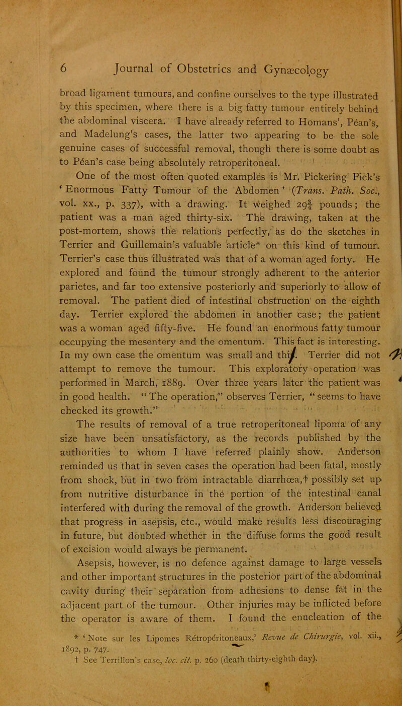 broad ligament tumours, and confine ourselves to the type illustrated by this specimen, where there is a big fatty tumour entirely behind the abdominal viscera. I have already referred to Homans’, Plan’s, and Madelung’s cases, the latter two appearing to be the sole genuine cases of successful removal, though there is some doubt as to Pean’s case being absolutely retroperitoneal. One of the most often quoted examples is Mr. Pickering Pick’s ‘Enormous Fatty Tumour of the Abdomen’ {Trans. Path. Soc., vol. xx., p. 337), with a drawing. It weighed 2g| pounds; the patient was a man aged thirty-six. Thfe drawing, taken at the post-mortem, shows the relations perfectly, as do the sketches in Terrier and Guillemain’s valuable article* on this kind of tumour. Terrier’s case thus illustrated was that of a woman aged forty. He explored and found the tumour strongly adherent to the anterior parietes, and far too extensive posteriorly and superiorly to allow of removal. The patient died of intestinal obstruction on the eighth day. Terrier explored the abdomen in another case; the patient was a woman aged fifty-five. He found an enormous fatty tumour occupying the mesentery and the omentum. This fact is interesting. In my own case the omentum was small and thiy. Terrier did not attempt to remove the tumour. This exploratory operation was performed in March, 1889. Over three years later the patient was in good health. “The operation,” observes Terrier, “seems to have checked its growth.” The results of removal of a true retroperitoneal lipoma of any size have been unsatisfactory, as the records published by the authorities to whom I have referred plainly show. Anderson reminded us that in seven cases the operation had been fatal, mostly from shock, but in two from intractable diarrhoea,t possibly set up from nutritive disturbance in the portion of the intestinal canal interfered with during the removal of the growth. Anderson believed that progress in asepsis, etc., would make results less discouraging in future, but doubted whether in the diffuse forms the good result of excision would always be permanent. Asepsis, however, is no defence against damage to large vessels and other important structures in the posterior part of the abdominal cavity during their separation from adhesions to dense fat in the adjacent part of the tumour. Other injuries may be inflicted before the operator is aware of them. I found the enucleation of the * ‘ Note sur les Lipomes Retropdritoneaux,’ Revue de Chirurgie, vol. xii., 1892, p. 747. ■*’ t See Terrillon’s case, loc. cit. p. 260 (death thirty-eighth day), t )