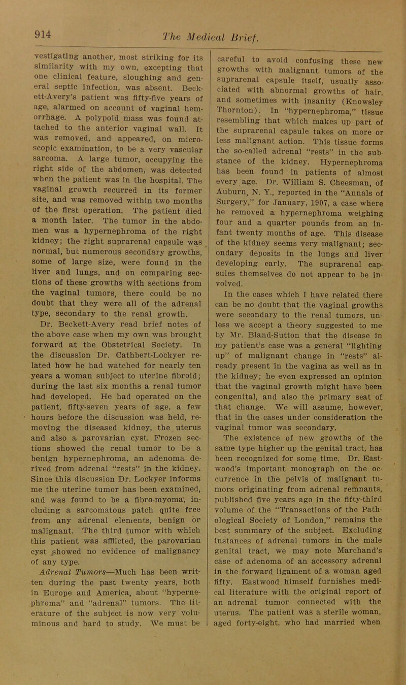 vestigatlng another, most striking for its similarity with my own, excepting that one clinical feature, sloughing and gen- eral septic infection, was absent. Beck- ett-Avery’s patient was fifty-five years of age, alarmed on account of vaginal hem- orrhage. A polypoid mass was found at- tached to the anterior vaginal wall. It was removed, and appeared, on micro- scopic examination, to be a very vascular sarcoma. A large tumor, occupying the right side of the abdomen, was detected when the patient was in the hospital. The vaginal growth recurred in its former site, and was removed within two months of the first operation. The patient died a month later. The tumor in the abdo- men was a hypernephroma of the right kidney; the right suprarenal capsule was normal, but numerous secondary growths, some of large size, were found in the liver and lungs, and on comparing sec- tions of these growths with sections from the vaginal tumors, there could be no doubt that they were all of the adrenal type, secondary to the renal growth. Dr. Beckett-Avery read brief notes of the above case when my own was brought forward at the Obstetrical Society. In the discussion Dr. Cathbert-Lockyer re- lated how he had watched for nearly ten years a woman subject to uterine fibroid; during the last six months a renal tumor had developed. He had operated on the patient, fifty-seven years of age, a few hours before the discussion was held, re- moving the diseased kidney, the uterus and also a parovarian cyst. Frozen sec- tions showed the renal tumor to be a benign hypernephroma, an adenoma de- rived from adrenal “rests” in the kidney. Since this discussion Dr. Lockyer informs me the uterine tumor has been examined, and was found to be a fibro-myoma', in- cluding a sarcomatous patch quite free from any adrenal elements, benign or malignant. The third tumor with which this patient was afflicted, the parovarian cyst showed no evidence of malignancy of any type. Adrenal Tumors—Much has been writ- ten during the past twenty years, both in Europe and America, about “hyperne- phroma” and “adrenal” tumors. The lit- erature of the subject is now very volu- minous and hard to study. We must be careful to avoid confusing these new growths with malignant tumors of the suprarenal capsule itself, usually asso- ciated with abnormal growths of hair, and sometimes with insanity (Knowsley Thornton). In “hypernephroma,” tissue resembling that which makes up part of the suprarenal capsule takes on more or less malignant action. This tissue forms the so-called adrenal “rests” in the sub- stance of the kidney. Hypernephroma has been found • in patients of almost every age. Dr. William S. Cheesman, of Auburn, N. Y., reported in the “Annals of Surgery,” for January, 1907, a case where he removed a hypernephroma weighing four and a quarter pounds from an in- fant twenty months of age. This disease of the kidney seems very malignant; sec- ondary deposits in the lungs and liver developing early. The suprarenal cap- sules themselves do not appear to be in- volved. In the cases which I have related there can be no doubt that the vaginal growths were secondary to the renal tumors, un- less we accept a theory suggested to me by Mr. Bland-Sutton that the disease in my patient’s case was a general “lighting up” of malignant change in “rests” al- ready present in the vagina as well as in the kidney; he even expressed an opinion that the vaginal growth might have been congenital, and also the primary seat of that change. We will assume, however, that in the cases under consideration the vaginal tumor was secondary. The existence of new growths of the same type higher up the genital tract, has been recognized for some time. Dr. East- wood’s important monograph on the oc- currence in the pelvis of malignant tu- mors originating from adrenal remnants, published five years ago in the fifty-third volume of the “Transactions of the Path- ological Society of London,” remains the best summary of the subject. Excluding instances of adrenal tumors in the male genital tract, we may note Marchand’s case of adenoma of an accessory adrenal in the forward ligament of a woman aged fifty. Eastwood himself furnishes medi- cal literature with the original report of an adrenal tumor connected with the uterus. The patient was a sterile woman, aged forty-eight, who had married when