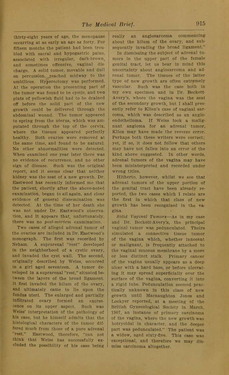 thirty-eight years of age, the menopause occurring at as early an age as forty. For fifteen months the patient had been trou- bled with sacral and hypogastric pains, associated with irregular, dark-brown, and sometimes offensive, vaginal dis- charge. A solid tumor, movable and dull on percussion, reached midway to the umbilicus. Hyperectomy was performed. At the operation the presenting part of the tumor was found to be cystic, and two pints of yellowish fluid had to be drained off before the solid part of the new growth could be delivered through the abdominal wound. The tumor appeared to spring from the uterus, which was am- putated through the top of the cervix, where the tissues appeared perfectly healthy. Both ovaries were removed at the same time, and found to be natural. No other abnormalities were detected. When examined one year later there was no evidence of recurrence, and no other sign of disease. Such was the original report, and it seems clear that neither kidney was the seat of a new growth. Dr. Eastwood has recently informed me that the patient, shortly after the above-noted examination, began to ail again, and clear evidence of general dissemination was detected. At the time of her death she was not under Dr. Eastwood’s observa- tion, and it appears that, unfortunately, there was no post-mortem examination. Two cases of alleged adrenal tumor of the ovaries are included in Dr. Eastwood’s monograph. The first was recorded by Neham. A suprarenal “rest” developed in the neighborhood of a cystic ovary, and invaded the cyst wall. The second, originally described by Weiss, occurred in a girl aged seventeen. A tumor de- veloped in a suprarenal “rest,” situated be- tween the layers of the broad ligament. It first invaded the hilum of the ovary, and ultimately came to lie upon the fundus uteri. The enlarged and partially infiltrated ovary formed an excres- cence on its upper aspect. Such was Weiss’ interpretation of the pathology of his case, but he himself admits that the histological characters of the tumor dif- fered much from those of a pure adrenal “rest.” Eastwood, therefore, “can not think that Weiss has successfully ex- cluded the possibility of his case being really an angiosarcoma commencing about the hilum of the ovary, and sub- sequently invading the broad ligament.” In dismissing the subject of adrenal tu- mors in the upper part of the female genital tract, let us bear in mind this uncertainty about angiosarcoma and ad- renal tumor. The tissues of the latter type of new growth are often extremely vascular. Such was the case both in my own specimen and in Dr. Beckett- Avery’s, where the vagina was the seat of the secondary growth, but I shall pres- ently refer to Klien’s case of vaginal sar- coma, which was described as an angio- endothelioma. If Weiss took a malig- nant angioma for an adrenal tumor, Klien may have made the reverse error. Perhaps both these writers were correct; yet, if so, it does not follow that others may have not fallen into an error of the kind above suggested. In other words, adrenal tumors of the vagina may have been misinterpreted and recorded under wrong titles. Hitherto, however, whilst we see that adrenal tumors of the upper portion of the genital tract have been already re- ported, the two cases which I relate are the first in which that class of new growth has been recognized in the va- gina. Solid Vaginal Tumors—As in my case and Dr. Beclcett-Avery’s, the principal vaginal tumor was pedunculated. Theirs simulated a connective tissue tumor of the vagina which, whether innocent or malignant, is frequently attached to the vaginal mucous membrane by a more or less distinct stalk. Primary cancer of the vagina usually appears as a deep ulcer with a hard base, or before ulcerat- ing it may spread superficially over the surface of the vagina, converting it into a rigid tube. Pedunculation seemed prac- tically unknown in this class of new growth until Macnaughton Jones and Lockyer reported, at a meeting of the British Gynecological Society in March, 1907, an instance of primary carcinoma of the vagina, where the new growth was hotryoidal in character, and the deeper part was pedunculated.” The patient was a widow, aged sixty-five. This case was exceptional, and therefore we may dis- miss carcinoma altogether.