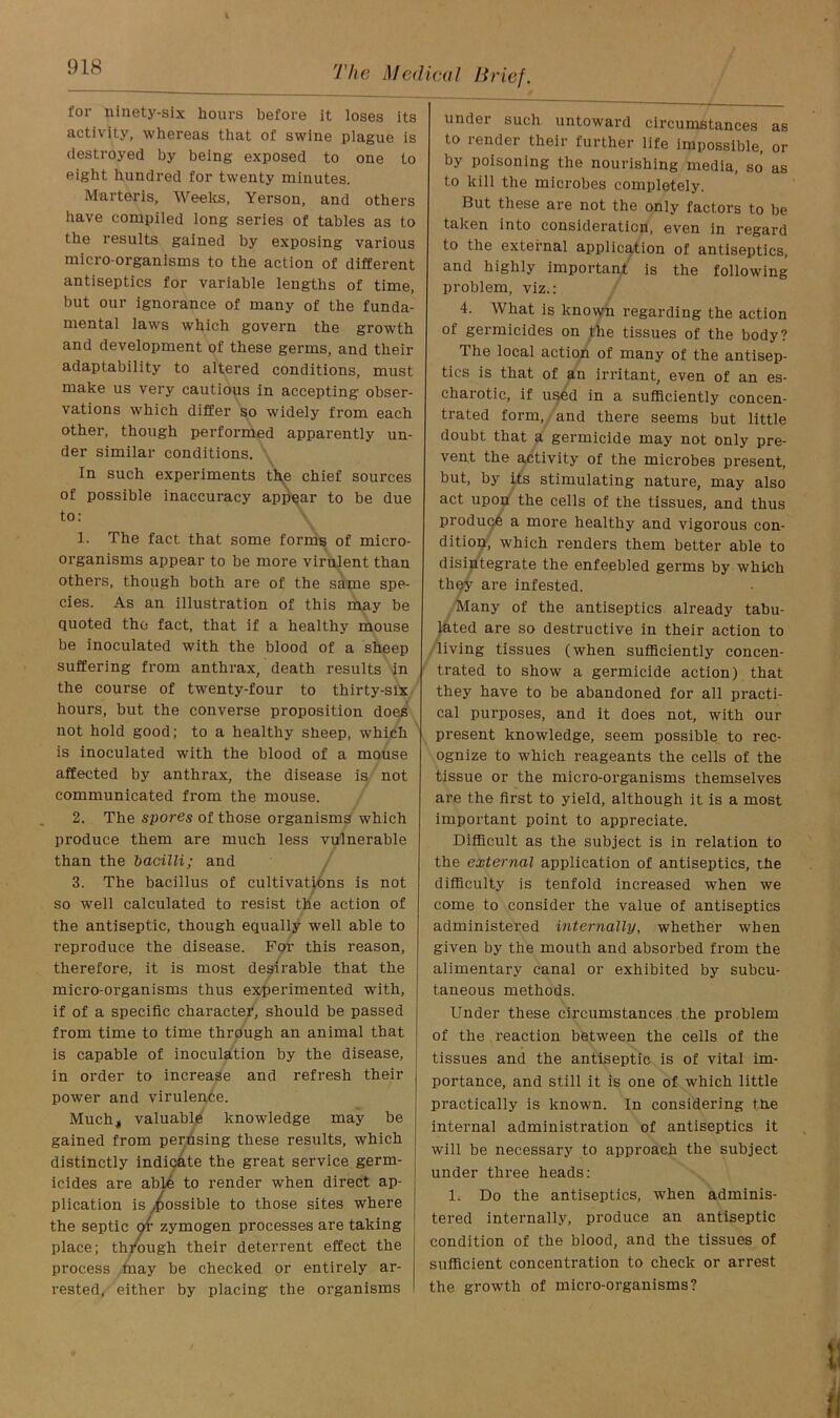 for ninety-six hours before it loses its activity, whereas that of swine plague is destroyed by being exposed to one to eight hundred for twenty minutes. Martens, Weeks, Yerson, and others have compiled long series of tables as to the results gained by exposing various micro-organisms to the action of different antiseptics for variable lengths of time, but our ignorance of many of the funda- mental laws which govern the growth and development of these germs, and their adaptability to altered conditions, must make us very cautious in accepting obser- vations which differ so widely from each other, though performed apparently un- der similar conditions. In such experiments th,e chief sources of possible inaccuracy appear to be due to: 1. The fact that some forms of micro- organisms appear to be more virulent than others, though both are of the same spe- cies. As an illustration of this may be quoted the fact, that if a healthy mouse be inoculated with the blood of a sheep suffering from anthrax, death results in the course of twenty-four to thirty-six hours, but the converse proposition does not hold good; to a healthy sheep, which is inoculated with the blood of a mouse affected by anthrax, the disease is not communicated from the mouse. 2. The spores of those organisms which produce them are much less vulnerable than the bacilli; and 3. The bacillus of cultivations is not so well calculated to resist the action of the antiseptic, though equally well able to reproduce the disease. For this reason, therefore, it is most desirable that the micro-organisms thus experimented with, if of a specific character, should be passed from time to time through an animal that is capable of inoculation by the disease, in order to increase and refresh their power and virulence. Much, valuable knowledge may be gained from perusing these results, which distinctly indicate the great service germ- icides are able to render when direct ap- plication is possible to those sites where the septic of zymogen processes are taking place; through their deterrent effect the process may be checked or entirely ar- rested, either by placing the organisms under such untoward circumstances as to render their further life impossible, or by poisoning the nourishing media, so as to kill the microbes completely. But these are not the only factors to be taken into consideration, even in regard to the external application of antiseptics, and highly important is the following problem, viz.: 4. What is known regarding the action of germicides on the tissues of the body? The local action of many of the antisep- tics is that of an irritant, even of an es- charotic, if used in a sufficiently concen- trated form, and there seems but little doubt that a germicide may not only pre- vent the activity of the microbes present, but, by its stimulating nature, may also act upon the cells of the tissues, and thus produce a more healthy and vigorous con- dition, which renders them better able to disintegrate the enfeebled germs by which they are infested. Many of the antiseptics already tabu- lated are so destructive in their action to living tissues (when sufficiently concen- trated to show a germicide action) that they have to be abandoned for all practi- cal purposes, and it does not, with our present knowledge, seem possible to rec- ognize to which reageants the cells of the tissue or the micro-organisms themselves are the first to yield, although it is a most important point to appreciate. Difficult as the subject is in relation to the external application of antiseptics, the difficulty is tenfold increased when we come to consider the value of antiseptics administered internally, whether when given by the mouth and absorbed from the alimentary canal or exhibited by subcu- taneous methods. Under these circumstances the problem of the reaction between the cells of the tissues and the antiseptic is of vital im- portance, and still it is one of which little practically is known. In considering the internal administration of antiseptics it will be necessary to approach the subject under three heads: 1. Do the antiseptics, when adminis- tered internally, produce an antiseptic condition of the blood, and the tissues of sufficient concentration to check or arrest the growth of micro-organisms?