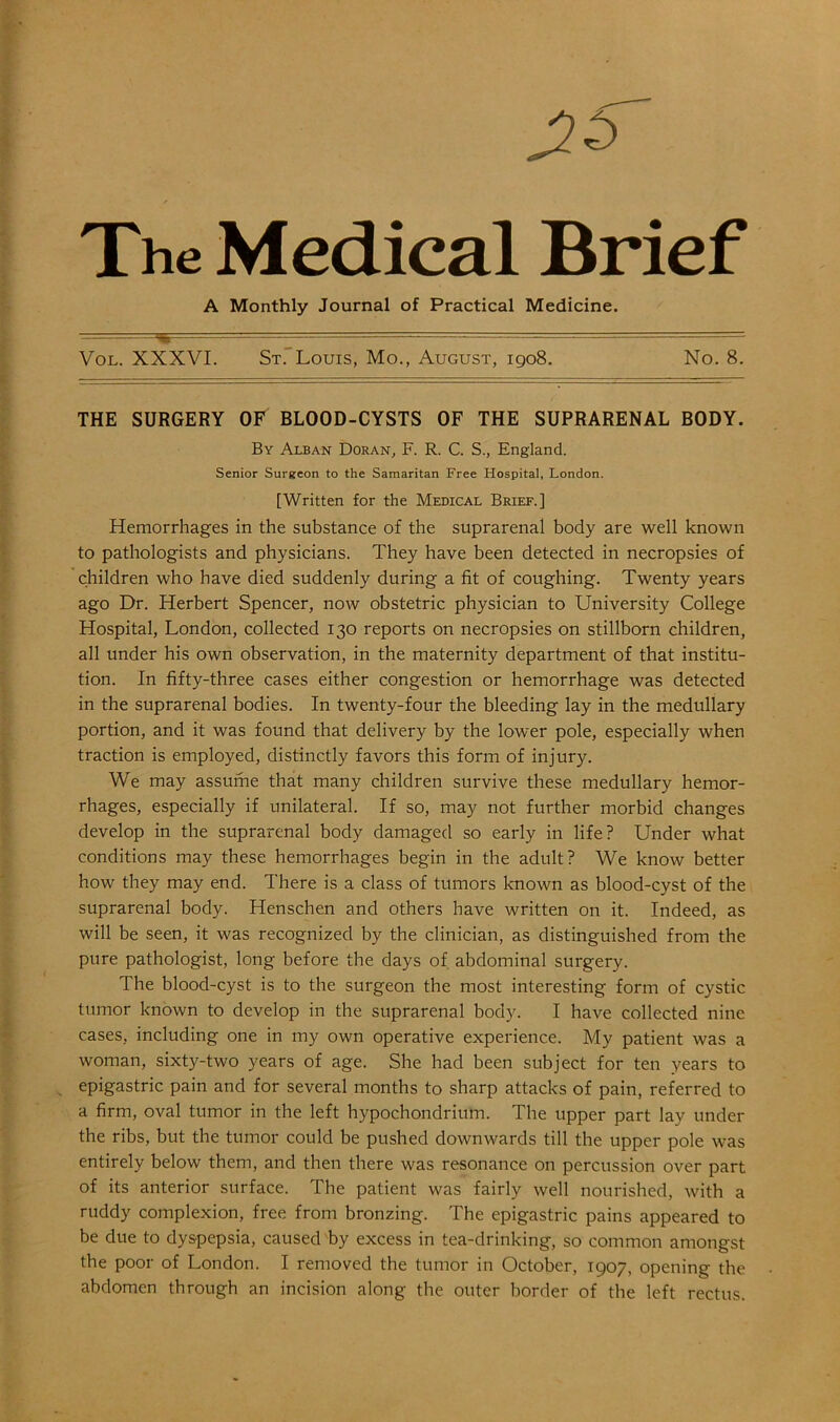 TV The Medical Brief A Monthly Journal of Practical Medicine. Vol. XXXVI. St. Louis, Mo., August, 1908. No. 8. THE SURGERY OF BLOOD-CYSTS OF THE SUPRARENAL BODY. By Alban Doran, F. R. C. S., England. Senior Surgeon to the Samaritan Free Hospital, London. [Written for the Medical Brief.] Hemorrhages in the substance of the suprarenal body are well known to pathologists and physicians. They have been detected in necropsies of children who have died suddenly during a fit of coughing. Twenty years ago Dr. Herbert Spencer, now obstetric physician to University College Hospital, London, collected 130 reports on necropsies on stillborn children, all under his own observation, in the maternity department of that institu- tion. In fifty-three cases either congestion or hemorrhage was detected in the suprarenal bodies. In twenty-four the bleeding lay in the medullary portion, and it was found that delivery by the lower pole, especially when traction is employed, distinctly favors this form of injury. We may assume that many children survive these medullary hemor- rhages, especially if unilateral. If so, may not further morbid changes develop in the suprarenal body damaged so early in life? Under what conditions may these hemorrhages begin in the adult? We know better how they may end. There is a class of tumors known as blood-cyst of the suprarenal body. Henschen and others have written on it. Indeed, as will be seen, it was recognized by the clinician, as distinguished from the pure pathologist, long before the days of abdominal surgery. The blood-cyst is to the surgeon the most interesting form of cystic tumor known to develop in the suprarenal body. I have collected nine cases, including one in my own operative experience. My patient was a woman, sixty-two years of age. She had been subject for ten years to epigastric pain and for several months to sharp attacks of pain, referred to a firm, oval tumor in the left hypochondrium. The upper part lay under the ribs, but the tumor could be pushed downwards till the upper pole was entirely below them, and then there was resonance on percussion over part of its anterior surface. The patient was fairly well nourished, with a ruddy complexion, free from bronzing. The epigastric pains appeared to be due to dyspepsia, caused by excess in tea-drinking, so common amongst the poor of London. I removed the tumor in October, 1907, opening the abdomen through an incision along the outer border of the left rectus.