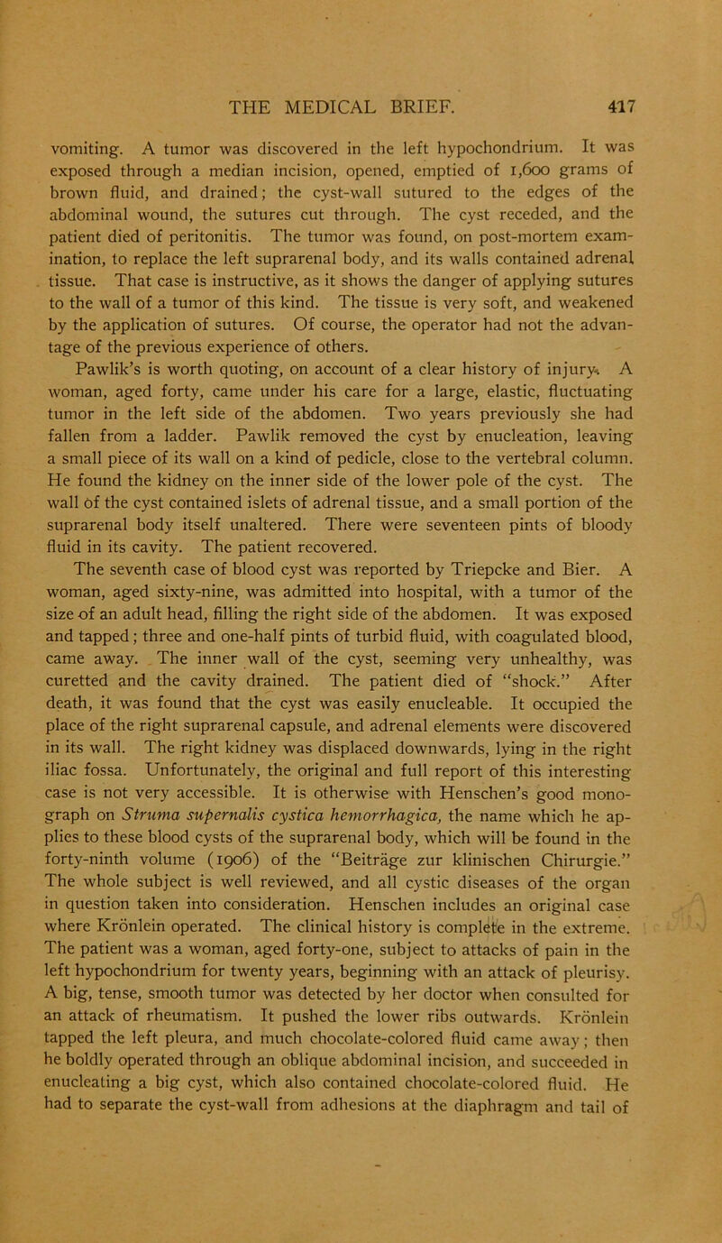 vomiting. A tumor was discovered in the left hypochondrium. It was exposed through a median incision, opened, emptied of 1,600 grams of brown fluid, and drained; the cyst-wall sutured to the edges of the abdominal wound, the sutures cut through. The cyst receded, and the patient died of peritonitis. The tumor was found, on post-mortem exam- ination, to replace the left suprarenal body, and its walls contained adrenal tissue. That case is instructive, as it shows the danger of applying sutures to the wall of a tumor of this kind. The tissue is very soft, and weakened by the application of sutures. Of course, the operator had not the advan- tage of the previous experience of others. Pawlik’s is worth quoting, on account of a clear history of injury-. A woman, aged forty, came under his care for a large, elastic, fluctuating tumor in the left side of the abdomen. Two years previously she had fallen from a ladder. Pawlik removed the cyst by enucleation, leaving a small piece of its wall on a kind of pedicle, close to the vertebral column. He found the kidney on the inner side of the lower pole of the cyst. The wall Of the cyst contained islets of adrenal tissue, and a small portion of the suprarenal body itself unaltered. There were seventeen pints of bloody fluid in its cavity. The patient recovered. The seventh case of blood cyst was reported by Triepcke and Bier. A woman, aged sixty-nine, was admitted into hospital, with a tumor of the size of an adult head, filling the right side of the abdomen. It was exposed and tapped; three and one-half pints of turbid fluid, with coagulated blood, came away. The inner wall of the cyst, seeming very unhealthy, was curetted and the cavity drained. The patient died of “shock.” After death, it was found that the cyst was easily enucleable. It occupied the place of the right suprarenal capsule, and adrenal elements were discovered in its wall. The right kidney was displaced downwards, lying in the right iliac fossa. Unfortunately, the original and full report of this interesting- case is not very accessible. It is otherwise with Henschen’s good mono- graph on Struma sup emails cystica hemorrhagica, the name which he ap- plies to these blood cysts of the suprarenal body, which will be found in the forty-ninth volume (1906) of the “Beitrage zur klinischen Chirurgie.” The whole subject is well reviewed, and all cystic diseases of the organ in question taken into consideration. Henschen includes an original case where Kronlein operated. The clinical history is complete in the extreme. The patient was a woman, aged forty-one, subject to attacks of pain in the left hypochondrium for twenty years, beginning with an attack of pleurisy. A big, tense, smooth tumor was detected by her doctor when consulted for an attack of rheumatism. It pushed the lower ribs outwards. Kronlein tapped the left pleura, and much chocolate-colored fluid came away; then he boldly operated through an oblique abdominal incision, and succeeded in enucleating a big cyst, which also contained chocolate-colored fluid. He had to separate the cyst-wall from adhesions at the diaphragm and tail of