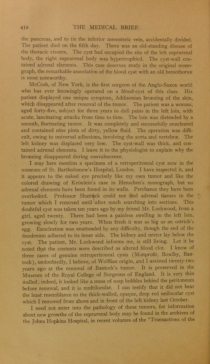 the pancreas, and to tie the inferior mesenteric vein, accidentally divided. The patient died on the fifth day. There was an old-standing disease of the thoracic viscera. The cyst had occupied the site of the left suprarenal body, the right suprarenal body was hypertrophied. The cyst-wall con- tained adrenal elements. This case deserves study in the original mono- graph, the remarkable association of the blood cyst with an old hemothorax is most noteworthy. McCosh, of New York, is the first surgeon of the Anglo-Saxon world who has ever knowingly operated on a blood-cyst of this class. His patient displayed one unique symptom, Addisonian bronzing of the skin, which disappeared after removal of the tumor. The patient was a woman, aged forty-five, subject for three years to dull pains in the left loin, with acute, lancinating attacks from time to time. The loin was distended by a smooth, fluctuating tumor. It was completely and successfully enucleated and contained nine pints of dirty, yellow fluid. The operation was diffi- cult, owing to universal adhesions, involving the aorta and vertebrae. The left kidney was displaced very low. The cyst-wall was thick, and con- tained adrenal elements. I leave it to the physiologist to explain why the bronzing disappeared during convalescence. I may here mention a specimen of a retroperitoneal cyst now in the museum of St. Bartholomew’s Hospital, London. I have inspected it, and it appears to the naked eye precisely like my own tumor and like the colored drawing of Kronlein’s case in Henschen’s monograph, but no adrenal elements have been found in its walls. Perchance they have been overlooked. Professor Shattuck could not find adrenal tissues in the tumor which I removed until after much searching into sections. This doubtful cyst was taken ten years ago by my friend Mr. Lockwood, from a girl, aged twenty. There had been a painless swelling in the left loin, growing slowly for two years. When fresh it was as big as an ostrich’s egg. Enucleation was unattended by any difficulty, though the end of the duodenum adhered to its inner side. The kidney and ureter lay below the cyst. The patient, Mr. Lockwood informs me, is still living. Let it be noted that the contents were described as altered blood clot. I know of three cases of genuine retroperitoneal cysts (Monprofit, Bowlby, Ban- tock), undoubtedly, I believe, of Wolffian origin, and I assisted twenty-two years ago at the removal of Bantock’s tumor. It is preserved in the Museum of the Royal College of Surgeons of England. It is very thin walled; indeed, it looked like a mass of soap bubbles behind the peritoneum before removal, and it is multilocular. I can testify that it did not beat the least resemblance to the thick-walled, opaque, deep red unilocular cyst which I removed from above and in front of the left kidney last October. I need not enter into the pathology of these tumors, for information about new growths of the suprarenal body may be found in the archives of the Johns Hopkins Hospital, in recent volumes of the Transactions of the